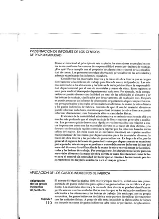 PRESENTACIÓN DE INFORMES DE LOS CENTROS
DE RESPONSABILIDAD

                   Como se mencionó al principio de este capítulo, los contadores acumulan los cos-
                   tos tanto mediante los centros de responsabilidad como por órdenes de trabajo.
                   ¿Por qué? Para cumplir con el propósito de planeación y control de la contabili-
                   dad de costos. Los gerentes controlan observando personalmente las actividades y
                   además examinando los informes contables.
                         Considérense los materiales directos y la mano de obra directa que se cargan
                   directamente a las órdenes de trabajo para fines de costeo del producto. Las mis-
                   mas solicitudes a los almacenes y las boletas de trabajo identifican la responsabili-
                   dad departamental por el uso de materiales y mano de obra. Estos registros se
                   usan para medir el desempeño departamental cada mes. Por ejemplo, en la compu-
                   tadora se puede obtener con facilidad un total de las solicitudes al almacén y de
                   las boletas de trabajo, clasificados por departamento, de cualquier mes. Después
                   se puede preparar un informe de desempeño departamental que compare los cos-
                   tos presupuestados y los reales de los materiales directos, la mano de obra directa
                   y los gastos indirectos de fábrica. Además de que el uso del material directo se
                   puede informar cada hora, mientras que el uso de mano de obra directa se puede
                   informar diariamente, con frecuencia sólo en cantidades físicas.
                         El alcance de la contabilidad administrativa se extiende mucho más allá y es
                   mucho más profundo que el simple trabajo de llevar mayores generales y auxilia-
                   res. Los gerentes quizás deseen una rápida retroalimentación con relación a cos-
                   tos importantes como son los materiales directos o la mano de obra directa, y la
                   desean con demasiada rapidez como para esperar por los informes basados en los
                   saldos del mayor. En estos casos no es necesario mantener un registro auxiliar
                   multicolumnar de los costos por departamentos para los materiales directos, la
                   mano de obra directa y las partidas de gastos indirectos. En lugar de ello, por lo
                   general el registro del costo de gastos indirectos por departamento se mantiene
                   por separado, mientras que se producen automáticamente informes del uso del
                   material directo y la utilización de la mano de obra en resúmenes de las solici-
                   tudes y las boletas de trabajo. Por consiguiente, los documentos fuente para los
                   materiales directos y la mano de obra directa se usan directamente como la ba-
                   se para el control sin necesidad de hacer que se resuman formalmente por de-
                   partamentos en mayores auxiliares o en el mayor general.



APLICACIÓN DE LOS GASTOS INDIRECTOS DE FABRICA

Asignación         El asiento 6 (véase la página 108) en el ejemplo maestro, utilizó una tasa presu-
de los gastos      puestada de gastos indirectos para aplicar los gastos indirectos de fábrica al pro-
indírectOS         ducto. Los materiales directos y la mano de obra directa se pueden identificar es-
al producto        pecíficamente con las unidades físicas con las que se ha trabajado mediante las
                   solicitudes a los almacenes y las boletas de trabajo. Sin embargo, por su propia
                   naturaleza, los gastos indirectos de fábrica no se pueden identificar directamente
        Capítulo 4 Con las unidades físicas. A pesar de ello sería imposible la elaboración de bienes
             ] ] Q sin incurrir en costos de gastos indirectos tales como depreciación, desplazamien-
 