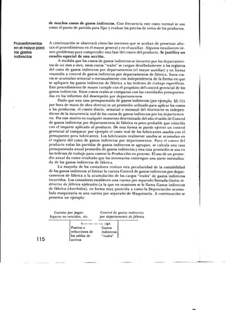 de muchos costos de gastos indirectos. Con frecuencia este costo normal se usa
                   como el punto de partida para fijar y evaluar los precios de venta de los productos.


Procedimientos     A continuación se observará cómo las nociones que se acaban de presentar afec-
en el mayor para   tan el procedimiento en el mayor general y en el auxiliar. Algunos estudiantes tie-
los gastos         nen problemas para comprender esta fase del costeo del producto. Se justifica un
indirectos         estudio especial de esta sección.
                         A medida que los costos de gastos indirectos se incurren por los departamen-
                   tos de un mes a otro, estos costos "reales" se cargan detalladamente a los registros
                   del costo de gastos indirectos por departamentos (el mayor auxiliar) y en forma
                   resumida a control de gastos indirectos por departamentos de fábrica. Estos cos-
                   tos se acumulan semanal o mensualmente con independencia de la forma en que
                   se apliquen los gastos indirectos de fábrica a las órdenes de trabajo específicas.
                   Este procedimiento de mayor cumple con el propósito del control gerencial de los
                   gastos indirectos. Estos costos reales se comparan con las cantidades presupuesta-
                   das en los informes del desempeño por departamentos.
                         Dado que una tasa presupuestada de gastos indirectos (por ejemplo, $3.715
                   por hora de mano de obra directa) es un promedio utilizado para aplicar los costos
                   a los productos, el costeo diario, semanal o mensual del inventario es indepen-
                   diente de la incurrencia real de los costos de gastos indirectos por los departamen-
                   tos. Por este motivo en cualquier momento determinado del año el saldo de Control
                   de gastos indirectos por departamentos de fábrica es poco probable que coincida
                   con el importe aplicado al producto. De esta forma se puede ejercer un control
                   gerencial al comparar por ejemplo el costo real de los lubricantes usados con el
                   presupuesto para lubricantes. Los lubricantes realmente usados se acumulan en
                   el registro del costo de gastos indirectos por departamentos. Para el costeo del
                   producto todas las partidas de gastos indirectos se agrupan, se calcula una tasa
                   presupuestada anual promedio de gastos indirectos y esta tasa promedio se usa en
                   las órdenes de trabajo para costear la Producción en proceso. El uso de un prome-
                   dio anual da como resultado que los inventarios contengan una parte normaliza-
                   da de los gastos indirectos de fábrica.
                         La mayoría de los contadores realzan esta peculiaridad de la contabilidad
                   de los gastos indirectos al limitar la cuenta Control de gastos indirectos por depar-
                   tamentos de fábrica a la acumulación de los cargos "reales" de gastos indirectos
                   incurridos. Los contadores establecen una cuenta por separado llamada Gastos in-
                   directos de fábrica aplicados (a la que en ocasiones se le llama Gastos indirectos
                   de fábrica absorbidos), en forma muy parecida a como la Depreciación acumu-
                   lada-maquinaria es una cuenta por separado de Maquinaria. A continuación se
                   presenta un ejemplo:


                       Cuentas por pagar,          Control de gastos indirectos
                    Seguros no vencidos, etc.      por departamento de fábrica
                                        A
                                 Pasivos o          Gastos
                                 reducciones de     indirectos
                                 los saldos de      "reales"
            115                  activos
 