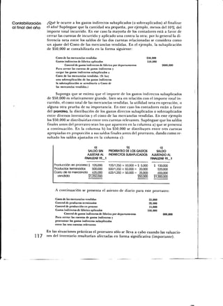 Contabilización    ¿Qué le ocurre a los gastos indirectos subaplicados (o sobreaplicados) al finalizar
al final del año   el año? Supóngase que la cantidad sea pequeña, por ejemplo, menos del 10% del
                   importe total incurrido. En ese caso la mayoría de los contadores está a favor de
                   cerrar las cuentas de incurrido y aplicado una contra la otra; por lo general la di-
                   ferencia neta entre los saldos de las dos cuentas relacionadas se considera como
                   un ajuste del Costo de las mercancías vendidas. En el ejemplo, la subaplicación
                   de $50,000 se contabilizaría en la forma siguiente:

                        Costo de las mercancías vendidas                                     $50,000
                        Gastos indirectos de fábrica aplicados                               550,000
                               Control de gastos indirectos de fábrica por departamentos                 $600,000
                        Para cerrar las cuentas de gastos indirectos y
                        cargar los gastos indirectos subaplicados a
                        Costo de las mercancías vendidas. (Si hay
                        una sobreaplicación de los gastos indirectos
                        la sobreaplicación se acreditaría a Costo de
                        las mercancías vendidas.)

                         Suponga que se estima que el importe de los gastos indirectos subaplicados
                   de $50,000 es relativamente grande, bien sea en relación con el importe total in-
                   currido, el costo total de las mercancías vendidas, la utilidad neta en operación, o
                   alguna otra prueba de su importancia. En este caso los contadores están a favor
                   del prorrateo, la distribución de los gastos directos subaplicados o sobreaplicados
                   entre diversos inventarios y el costo de las mercancías vendidas. En este ejemplo
                   los $50,000 se distribuirían entre tres cuentas relevantes. Supóngase que los saldos
                   finales antes del prorrateo sean los que aparecen en la columna a) que se presenta
                   a continuación. En la columna b) los $50,000 se distribuyen entre tres cuentas
                   apropiadas en proporción a sus saldos finales antes del prorrateo, dando como re-
                   sultado los saldos ajustados en la columna c):

                                                       a)                  b)                            c)
                                                   SALDO SIN   PRORRATEO DE LOS GASTOS                SALDO
                                                  AJUSTAR AL   INDIRECTOS SUBAPLICADOS             AJUSTADO AL
                                                FINALIZAR 19_1                                    FINALIZAR 19_1

                        Producción en proceso $ 125,000           125/1,250 x 50,000 == $ 5,000     $  130,000
                        Productos terminados     500,000          500/1,250 x 50,000 == 20,000         520,000
                        Costo de la mercancía 625,000             625/1,250 x 50,000 == 25,000         650,000
                          vendida             $1,250,000                                $50,000     $1,300,000




                         A continuación se presenta el asiento de diario para este prorrateo:

                         Costo de las mercancías vendidas                                      25,000
                         Control de productos terminados                                       20,000
                         Control de producción en proceso                                      15,000
                         Gastos indirectos de fábrica aplicados                               550,000
                                Control de gastos indirectos de fábrica por departamentos                 600,000
                         Para cerrar las cuentas de gastos indirectos y
                         prorratear los gastos indirectos subaplicados
                         entre las tres cuentas relevantes

                 En las situaciones prácticas el prorrateo sólo se lleva a cabo cuando las valuacio-
             117 nes del inventario resultarían afectadas en forma significativa (importante).
 