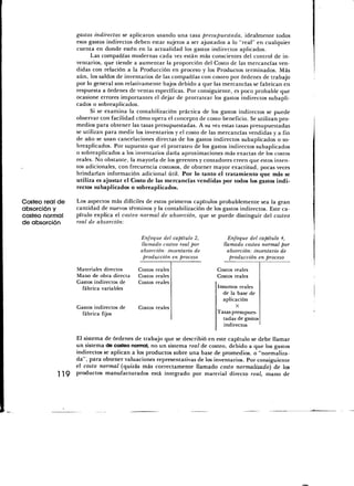gastos indirectos se aplicaron usando una tasa presupuestada, idealmente todos
                 esos gastos indirectos deben estar sujetos a ser ajustados a lo "real" en cualquier
                 cuenta en donde estén en la actualidad los gastos indirectos aplicados.
                       Las compañías modernas cada vez están más conscientes del control de in-
                 ventarios, que tiende a aumentar la proporción del Costo de las mercancías ven-
                 didas con relación a la Producción en proceso y los Productos terminados. Más
                 aún, los saldos de inventarios de las compañías con costeo por órdenes de trabajo
                 por lo general son relativamente bajos debido a que las mercancías se fabrican en
                 respuesta a órdenes de ventas específicas. Por consiguiente, es poco probable que
                 ocasione errores importantes el dejar de prorratear los gastos indirectos subapli-
                 cados o sobreaplicados.
                       Si se examina la contabilización práctica de los gastos indirectos se puede
                 observar con facilidad cómo opera el concepto de costo-beneficio. Se utilizan pro-
                 medios para obtener las tasas presupuestadas. A su vez estas tasas presupuestadas
                 se utilizan para medir los inventarios y el costo de las mercancías vendidas y a fin
                 de año se usan cancelaciones directas de los gastos indirectos subaplicados o so-
                 breaplicados. Por supuesto que el prorrateo de los gastos indirectos subaplicados
                 o sobreaplicados a los inventarios daría aproximaciones más exactas de los costos
                 reales. No obstante, la mayoría de los gerentes y contadores creen que estos inten-
                 tos adicionales, con frecuencia costosos, de obtener mayor exactitud, pocas veces
                 brindarían información adicional útil. Por lo tanto el tratamiento que más se
                 utiliza es ajustar el Costo de las mercancías vendidas por todos los gastos indi-
                 rectos subaplicados o sobreaplicados.

Costeo real de   Los aspectos más difíciles de estos primeros capítulos probablemente sea la gran
absorción y      cantidad de nuevos términos y la contabilización de los gastos indirectos. Este ca-
costeo normal    pítulo explica el costeo normal de absorción, que se puede distinguir del costeó
de absorción     real de absorción:

                                          Enfoque del capítulo 2,           Enfoque del capítulo 4,
                                          llamado costeo real por         llamado costeo normal por
                                          absorción: inventario de          absorción: inventario de
                                           producción en proceso             producción en proceso

                 Materiales directos     Costos reales                  Costos reales
                 Mano de obra directa    Costos reales                  Costos reales
                 Gastos indirectos de    Costos reales
                   fábrica variables                                    Insumos reales
                                                                          de la base de
                                                                          aplicación
                 Gastos indirectos de    Costos reales                          X
                   fábrica fijos                                        Tasas presupues-
                                                                          tadas de gastos
                                                                           indirectos

                 El sistema de órdenes de trabajo que se describió en este capítulo se debe llamar
                 un sistema de costeo normal, no un sistema real de costeo, debido a que los gastos
                 indirectos se aplican a los productos sobre una base de promedios, o "normaliza-
                 da", para obtener valuaciones representativas de los inventarios. Por consiguiente
                 el costo normal (quizás más correctamente llamado costo normalizado) de los
           119   productos manufacturados está integrado por material directo real, mano de
 