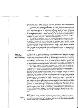 obra directa real y gastos indirectos aplicados (utilizando tasas presupuestadas
                   de gastos indirectos multiplicadas por los insumos reales).
                         El enfoque del capítulo 2 no aplicaría los gastos indirectos a los productos
                   hasta finalizar el periodo fiscal. Entonces los gastos indirectos reales se utilizarían
                   para calcular los costos de los productos trabajados. Véase de nuevo el costo de
                   gastos indirectos de fábrica en la figura 4-5 (pág. 104). En el costeo real los Gastos
                   de fábrica aplicados serían $27,000 en lugar de los $26,460 utilizados en el costeo
                   normal. Todos los costos realmente incurridos quedarían exactamente compen-
                   sados por los costos aplicados a la Producción en proceso.
                         En muchas compañías el costeo normal ha reemplazado al costeo real debi-
                   do a que este último no proporciona los costos de los productos cuando son manu-
                   facturados. Por supuesto que es posible usar un sistema de costeo normal, más los
                   ajustes a fin de año, para obtener resultados finales que se aproximan bastante a
                   los resultados con el costeo real, como se mostró antes en el prorrateo de los gastos
                   indirectos subaplicados. Por lo tanto si los gerentes desean resultados anuales de
                   costeo "reales", se pueden utilizar prorrateos al final del año de los gastos indirec-
                   tos subaplicados o sobreaplicados, junto con el costeo normal que se utiliza du
                   rante el año.

Bases de           La mayoría de los productores utilizan promedios amplios para aplicar los gastos
aplicación:        indirectos a los productos. Por ejemplo, suponga que una compañía tiene dos de-
pasado y futuro    partamentos, maquinado y montaje. A pesar de algunas diferencias básicas en
                   sus operaciones departamentales muchas compañías como éstas han utilizado
                   una tasa única para la aplicación de los gastos indirectos en toda la planta. Más
                   aún, las encuestas han mostrado, en forma consistente, que una amplia mayoría
                   de los productores (en muchas encuestas más del 90%) utilizan las horas de mano de
                   obra directa o el importe de la mano de obra directa como su base de aplicación.
                         ¿Por qué utilizar diferentes tasas de gastos indirectos para cada departamento?
                   Porque permite vincular en forma más exacta los recursos reales usados según el
                   producto pasa a través de diversos departamentos. Piense en la automatización,
                   que ha hecho que los gastos indirectos se conviertan en una proporción mucho
                   mayor de los costos totales de producción y que la mano de obra directa sea una
                   proporción más pequeña. Algunas compañías han observado sus tasas de gastos
                   indirectos de fábrica como un porcentaje del costo de mano de obra directa, se
                   han elevado desde el 20% en la década de 1940 hasta el 1,500% y aún más en la
                   década de 1980. Por consiguiente, muchas compañías han desarrollado muchas
                   más bases departamentales de gastos indirectos y más tasas de aplicación de los
                   gastos indirectos dentro de cada departamento. Según las computadoras ayudan
                   a reducir los costos de recopilar información más detallada, habrán varias tasas
                   de gastos indirectos dentro de cada departamento. Algunos departamentos ten-
                   drán una tasa de gastos indirectos relacionada con el peso o costo de los materiales
                   directos utilizados, una tasa por separado relacionada con la mano de obra direc-
                   ta usada y otra tasa por separado relacionada con las horas de máquina emplea-
                   das.3


                   3En los capítulos 12 y 13 se estudian con más detalle estos temas. También véase "The Im-
           ,       pact of Automation on Accounting for Indirect Costs, de H. R. Schwarzbach, en Manage-
          *        ment Accounting, diciembre de 1985, págs. 45-50, en el que se presenta información
            1 20   sobre las prácticas de 112 empresas industriales.
 
