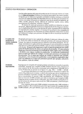 COSTEO POR PROCESOS Y OPERACIÓN

                     Los dos polos opuestos del costeo de productos son el costeo por órdenes de traba-
                    jo y el costeo por procesos. El último es un sistema para aplicar los costos a produc-
                     tos iguales que se elaboran en grandes cantidades en forma continua y a través de
                     una serie de etapas de producción llamadas procesos. El costeo por procesos se en-
                     cuentra con mayor frecuencia en industrias como las de productos químicos, pe-
                     tróleo, textiles, pinturas; harina, fábricas de conservas, caucho, acero, vidrio,
                     procesamiento de alimentos, minería y cemento.
                           El sistema de costeo por procesos se utiliza también en industrias no manu-
                     factureras. Algunos ejemplos incluyen la compensación de los cheques en los ban-
                     cos, la clasificación del correo en las oficinas de correo, la preparación de alimentos
                     en expendios de comidas rápidas y el manejo de las primas en las compañías de
                     seguros. En la práctica con frecuencia no existen divisiones claras entre el costeo
                     por órdenes de trabajo y por procesos. En lugar de ello se encuentran muchos sis-
                     temas híbridos.

E¡ costeo del    El ejemplo principal en este capítulo ha utilizado el costeo por órdenes de traba-
producto se      jo. Tanto si se utiliza un sistema de costos por procesos o de costos por órdenes de
realiza mediante trabajo, los costos se acumulan para su control en una forma semejante. Sin em-
promedios        bargo, normalmente la aplicación de los costos para el costeo del producto es mucho
                 más fácil en el costeo por procesos debido a que no existen las órdenes de trabajo
                 individuales. El punto más importante es que el costeo de productos con cuales-
                 quiera de los dos sistemas de costos es un proceso de promediar. El costo unitario
                 usado para fines de inventarios es el resultado de tomar algún costo acumulado
                 y dividirlo entre alguna medida de producción. La distinción fundamental
                 entre el costeo por órdenes de trabajo y el costeo por procesos es el tamaño del
                 denominador: En el costeo por órdenes de trabajo es pequeño (por ejemplo,
                 una pintura, cien circulares de publicidad, o una máquina empacadora espe-
                 cial); sin embargo en el costeo por procesos es grande (por ejemplo, miles de li-
                 bras, galones, o pies de tablas).


Unidades            Suponga que la compañía del ejemplo produjo calculadoras manuales en grandes
equivalentes        cantidades. Suponga que completó 10,000 unidades durante enero. Entonces el
                    costo unitario de las mercancías terminadas sería simplemente $108,800 (de la
                    cuenta Producción en proceso en la figura 4-5, pág. 104) -r- 10,000 = $10.88.
                         La principal dificultad en el costeo por procesos se encuentra en aplicar los
                    costos a los productos sin terminar, es decir mercancías que aún se encuentran en
                    proceso al finalizar el periodo contable. Por ejemplo, suponga que al finalizar el
                    mes se encontraban en proceso 1,000 calculadoras; por consiguiente, durante
                    enero se iniciaron 10,000 unidades pero sólo se terminaron por completo 9,000.
                    Todas las piezas se habían hecho o solicitado, pero sólo se había terminado la mi-
                    tad de la mano de obra para cada una de las 1,000 calculadoras. ¿Cuál fue la pro-
                    ducción de enero?
                         Una respuesta obvia sería 9,000 unidades terminadas más 1,000 unidades a
                    medio completar. Pero vacilaríamos para decir que la suma de la producción fue
               ] 21 10,000 unidades. ¿Por qué? Debido a que cada una de las unidades parcialmente
 