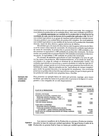 terminadas no es un sustituto perfecto de una unidad terminada. Por consiguien-
                    te se informa la producción no en unidades físicas, sino como unidades equivalentes.
                           Las unidades equivalentes son medidas de la producción en términos de las
                    cantidades de cada uno de los factores de la producción aplicados a ella. Es decir,
                    una unidad equivalente es un grupo de insumos (aplicaciones de trabajo) necesa-
                    rios para producir una unidad física de producción completa. En otras palabras,
                    una unidad equivalente es una medida de los factores de la producción-materiales
                    directos, mano de obra directa y gastos indirectos de fábrica.
                           Recuérdese que a la mano de obra directa más los gastos indirectos de fábri-
                    ca se les conoce como costos de conversión. En términos de unidades equivalentes
                    de costos de conversión, la producción en proceso final de 1,000 unidades a me-
                    dio terminar es equivalente a 500 unidades de producción terminada. En forma
                    similar una producción en proceso final de 750 unidades terminadas en dos terce-
                    ras partes, es equivalente a 500 unidades de producción terminada.
                           El concepto dé unidades equivalentes no está restringido a la tarea de apli-
                    car los costos a los productos. Más fundamentalmente, es un medio de medir las
                    actividades o la carga de trabajo en términos de un denominador común. Las
                    unidades equivalentes se encuentran a nuestro alrededor en todos los tipos de or-
                    ganizaciones, aunque quizás no en la forma usual que presentan los textos de con-
                    tabilidad de costos. Algunos ejemplos son los "equivalentes de tiempo completo"
                    para medir los puestos docentes y la inscripción de estudiantes. Las cervecerías
                    presentan su producción en barriles equivalentes a pesar de que la mayor parte de
                    sus productos reales quizás sean pequeñas latas y botellas.

Ejemplo del         Para presentar un ejemplo básico de costeo por procesos, suponga, para mayor
costeo por          facilidad, que todos los costos en la producción en proceso en la figura 4-5 corres-
procesos            ponden a una compañía de un solo departamento:


                                                                                       UNIDADES EQUIVALENTES

                                                                       UNIDADES        Materiales    Costos de
                      FLUJO DE LA PRODUCCIÓN                            FÍSICAS         directos     conversión

                       Iniciada y terminada                               9-000           9,000          9,000
                       Producción en proceso, inventario final:           1,000
                         Materiales directos añadidos: 1,000 x 1                          1,000
                         Costos de conversión añadidos: 1,000 x Va                                         500
                       Total contabilizado                               10,000
                       Total del trabajo realizado                                       10,000          9,500
                       Costo total a contabilizar:                      $1 13,460
                         Materiales directos añadidos                                   $48,000
                         Costos de conversión añadidos (mano de obra
                           por $39,000 + gastos indirectos aplicados $26,460)                          $65,460
                       Dividir entre las unidades equivalentes del trabajo realizado     10,000           9,500
                       Costo unitario                                                     $4.80       $6.89053




                         Los costos se transfieren de la Producción en proceso a Productos termina-
        Capítulo4   ¿os SODre la base de costos por unidad equivalente. De igual forma el saldo de la
            1 22    Producción en proceso final se basa en costos por unidad equivalente:
 
