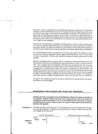 dicción de cómo se comportarán los diversos departamentos y gerentes en los próximos
               periodos y cómo se deben fijar los precios de diversas órdenes de trabajo futuras. El costeo
               por órdenes de trabajo es un sistema de contabilidad caro debido a lo detallado de los re-
               gistros que se mantienen para cada orden de trabajo. El número de departamentos y el
               número de tasas de aplicación del gasto indirecto que se usan en este sistema dependen de
               las mejorías que se observan en las decisiones con relación a los costos adicionales de man-
               tener registros más complejos.

               El mantener "resultados para el propósito de planeación y control consiste en gran parte
               en acumular costos por departamentos; para propósitos del costeo de productos se debe en
               gran parte aplicar los costos a los productos, para obtener así una indicación representa-
               tiva de los costos relativos de los recursos destinados a diversas unidades físicas de productos.

               Los dos extremos del costeo de productos son el costeo por órdenes de trabajo y el costeo
               por procesos. Muchas compañías utilizan algún sistema híbrido de costeo, en particular
               el costeo de operación. El costeo por órdenes de trabajo se estudió ampliamente en este
               capítulo.

               Muchas compañías aplican los gastos indirectos mediante tasas presupuestadas. El costo
               del producto resultante está integrado por materiales directos "reales", mano de obra di-
               recta "real" y gastos indirectos aplicados utilizando tasas presupuestadas. Por lo tanto a
               este costo total del producto se le debe llamar costo normal más bien que costo real. Por
               consiguiente a un determinado sistema de costeo de productos se le puede llamar con
               propiedad un sistema de costo real o un sistema de costo normal (donde se utilicen tasas
               presupuestadas para aplicar los gastos indirectos). Dentro de una determinada compañía
               se adapta a sus necesidades un enfoque de costeo por órdenes de trabajo, o un enfoque de
               costeo por procesos, o algún enfoque híbrido, como es el caso del costeo de operación.

               El resolver con cuidado las tareas en este punto fortalecerá la comprensión de las relacio-
               nes básicas y la terminología.




               .PROBLEMAS PARA ESTUDIO SIN AYUDA DEL PROFESOR.


               Estudíese de nuevo el ejemplo de la contabilidad por órdenes de trabajo presentado en
               este capítulo. Después intente solucionar uno o dos problemas directos de órdenes de
               trabajo tales corno los problemas 4-16 y 4-20. Por último intente solucionar el siguien-
               te problema para el que se requiere tomar en cuenta la mayor parte de los puntos im-
               portantes del capítulo.

Problema       Se le pide actualizar al 31 de enero, 19 2 las siguientes cuentas incompletas de una plan-
               ta en un país extranjero. También se tiene que tomar en cuenta la información que apa-
               rece después de las cuen-.as T.

                            Control de almacenes                        Nóminas de fábrica acumuladas
                12/31/_1
                  Balance      15,000
  Capitulo 4
                                                                                            1/31/-2
      124                                                                                     Balance      3,000
 