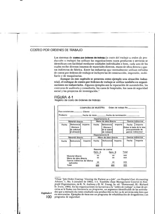 COSTEO POR ORDENES DE TRABAJO

                  Los sistemas de costeo por órdenes de trabajo (o costo del trabajo u orden de pro-
                  ducción o trabajo) los utilizan las organizaciones cuyos productos o servicios se
                  identifican con facilidad mediante unidades individuales o lotes, cada uno de los
                  cuales recibe diversos insumos de materiales directos, mano de obra directa y gas-
                  tos indirectos de fábrica. Entre las industrias que normalmente utilizan métodos
                  de costos por órdenes de trabajo se incluyen las de construcción, impresión, mobi-
                  liario y de maquinarias.
                        Aunque en este capítulo se presenta como ejemplo una situación indus-
                  trial, el enfoque de costeo por órdenes de trabajo se utiliza también en organi-
                  zaciones no industriales. Algunos ejemplos son la reparación de automóviles, los
                  contratos de auditoría y consultoría, los casos de hospitales, los casos de seguridad
                  social y los proyectos de investigación.'

                  FIGURA 4-1
                  Registro de costo de órdenes de trabajo

                                                COMPAÑÍA DE MUESTRA              Orden de trabaj o No.
                      Para       fixistenrias       Cliente
                      Producto                      Fecha de inicio           Fecha de terminación
                                                                Departamento A
                               Material directo                   Mano de obra directa                       Gastos indirectos
                         Fecha  Referencia Importe              Fecha   Referencia   Importe     Fecha     Importe
                                 (Número                                 (Número             (Sobre la base de la tasa
                                de solicitud                            de la boleta            presupuestada de
                                al almacén)                             de trabajo)             gastos indirectos)
                                                                Departamento B
                                 Material directo                  Mano de obra directa          Gastos indirectos
                        Fecha      Referencia       Importe     Fecha      Referencia        Importe         Fecha    Importe



                                                                Resumen de costos
                                                                Dpto. A       Opto. B                  Total
                                Material directo                      XX                XX             XXX
                                                                      XX                XX             XXX
                                Mano de obra directa
                                Gastos indirectos de fábri ;a
                                                                      XX                XX             XXX
                                  aplicados
                                Total                             XXX              XXX                 XXX




                  'Véase "Job-Order Costing: Viewing the Patient as a Job", en Hospital Cost Accounting
                  Advisor, 1, No. 5 (octubre de 1985), 1-5. También véase Management Control in Non-
                  profit Organizations, de R. N. Anthony y D. W. Young, 3a. ed. "Homewood, 111.: Richard
                  D. Irwin, 1984). En las organizaciones no lucrativas a la "orden de trabajo" o clase de ser-
                  vicios se le llama con frecuencia un programa, un segmento identificable de las activida-
     Capítulo 4   des que a menudo da como resultado una producción en foiria de servicios más bien que
                  en mercancías. Ejemplos de éstos son un programa de rehabilitación de drogadictos y un
         100      programa de seguridad.
 