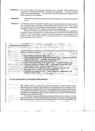 Problema 2     Una carta enviada a los accionistas de Marantz, Inc., describió muchos problemas de
                    competencia, incluyendo el siguiente: "El menor nivel de pedidos. . . dio como resultado
                    mayores costos no absorbidos. . . que afectaron aún más adversamente la posición com-
                    petitiva general de la compañía."

        Requerido         Utilizando los términos presentados en este libro prepare una explicación precisa de
                          la cita.

       Solución 2   "Los mayores costos no absorbidos" significa que los gastos indirectos de fábrica aplica-
                    dos o absorbidos fueron inferiores a los gastos indirectos de fábrica reales. En otras pala-
                    bras, los gastos indirectos subaplicados o subabsorbidos aumentan cada vez más según la
                    compañía se aleja del nivel de volumen originalmente presupuestado.
                           Marantz se enfrentó a una dificultad común. Si las ventas disminuyen rápidamente
                    es necesario reducir la producción. Al mismo tiempo los costos fijos de las instalaciones de
                    la fábrica, como son el alquiler, la depreciación y los impuestos a las propiedades no son
                    fáciles de reducir. Estos costos tienden a ser la parte mayor de los costos no absorbidos a
                    que se hizo referencia en la cita.




     Términos importantes           á •- ¡<    i . -• »r-- .,¡1,;. '-V**" '- :-


Mí-n i tí,          En este capítulp,-y, en el, glosario al final del libro, se, encuentran definiciones de los si-,,s
 '(i '<••:   :               términos importantes: ;, ,,t ,.v j ; > « O .t,! . (- c - . ,. r .-, ¡    - ¿35?^^
fu;;- --1- ,. --
 - "i        •"              gastos-indirectos aplicados (pág. 108)^-t-^-"'¡ ^ T-          _-   —*       "V^:
': '"~ "•'                * tásaprésupufsfada de gastos indirectos de fábrica (111) " 'tarjeta, de retó) (101)'
                       f'¡ 'centro de costos (99)'"     unidüdes equivalentes (122), '                      .
                      :- --- registro de'costos para-ór.déñes'de trabajó'( 101) '*;*    *' '_' _ .,     _ , , .
                            Tío/a áe costos partí órdenes'de trabajo (101)- lk órden^dé trabajo (101)
i:i;j? .,í                   costeo'por;-órdenes-de trabajo (100) '•-;-' solicitudes de materiales (107)
                             'costeo normal (119)»r >ícosteo de 'operación.(123): ~- ¿>í>ffj "-      ."        ^!
                             gastas~indirectos-Sobreaplicádos-(Jil6)>í<.}'í-costeo-por-procesos (121)
                             prorrateo (117)-,^^.¡centro de responsabilidad (99). ^ <"»S ( ii
                             solicitud aJos,almacenes (101)¡:'^,.gastosiindirectos subaplicados (116)
                             boleta de trabajo (101) •-' ,,,,;:



     Puntos especíales y probables dificultades-

                      Éste capítulo centró su atención en el costeo de productos,, a diferencia del control.
                      Presentó el costeo normal,-lo que significa que los gastos indirectos se aplican al pro-
                      ducto mediante la multiplicación de una tasa presupuestada de gastos indirectos por
                      la cantidad real de la base de aplicación. Por ejemplo, una tasa presupuestada de gas-
                    , tos .indirectos se multiplicaría por,el número real de horas de mano de obra directa de
                      insumes en una orden de trabajo..
                             En el costeo normal, a través del año fiscal,- la Producción en proceso, los Pro-
                      ductos terminados y. el Costo'de las mercancías vendidas se mantienen con los materiales
                      directos reales, mano de obra direc'ta.real y. gastos, indirectos de fábrica aplicados. Por
 