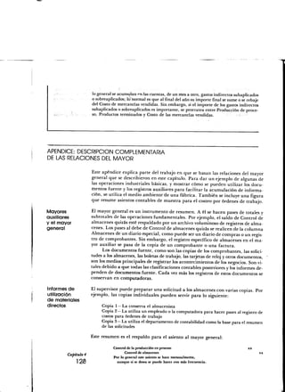 lo general se acumulan <"n las cuentas, de un mes a otro, gastos indirectos subaplicados
                     o sobreaplicados; lo"normal es que al final del año su importe final se sume o se rebaje
                     del Costo de mercancías vendidas. Sin embargo, si el importe de los gastos indirectos
                     subaplicados o sobreaplicados es importante, se prorratea entre Producción de proce-
                     so, Productos terminados y Costo de las mercancías vendidas.




APÉNDICE: DESCRIPCIÓN COMPLEMENTARIA
DE LAS RELACIONES DEL MAYOR

                     Este apéndice explica parte del trabajo en que se basan las relaciones del mayor
                     general que se describieron en este capítulo. Para dar un ejemplo de algunas de
                     las operaciones industriales básicas, y mostrar cómo se pueden utilizar los docu-
                     mentos fuente y los registros auxiliares para facilitar la acumulación de informa-
                     ción, se utiliza el medio ambiente'de una fábrica. También se incluye una figura
                     que resume asientos contables de muestra para el costeo por órdenes de trabajo.

Mayores              El mayor general es un instrumento de resumen. A él se hacen pases de totales y
auxiliares           subtotales de las operaciones fundamentales. Por ejemplo, el saldo de Control de
y el mayor           almacenes quizás esté respaldado por un archivo voluminoso de registros de alma-
general              cenes. Los pases al debe de Control de almacenes quizás se realicen'de la columna
                     Almacenes de un diario especial, como puede ser un diario de compras o un regis-
                     tro de comprobantes. Sin embargo, el registro específico de almacenes en el ma-
                     yor auxiliar se pasa de la copia de un comprobante o una factura.
                           Los documentos fuente, como son las copias de los comprobantes, las solici-
                     tudes a los almacenes, las boletas de trabajo, las tarjetas de reloj y otros documentos,
                     son los medios principales de registrar los acontecimientos de los negocios. Son vi-
                     tales debido a que todas las clasificaciones contables posteriores y los informes de-
                     penden de documentos fuente. Cada vez más los registros de estos documentos se
                     conservan en computadoras.

Informes de          El supervisor puede preparar una solicitud a los almacenes con varias copias. Por
utilización          ejemplo, las copias individuales pueden servir para lo siguiente:
de materiales
directos                   Copia 1 — La conserva el almacenista
                           Copia 2— La utiliza un empleado o la computadora para hacer pases al registro de
                           costos para órdenes de trabajo
                           Copia 3— La utiliza el departamento de contabilidad como la base para el resumen
                           de las solicitudes
                     Este resumen es el respaldo para el asiento al mayor general:

                                 Control de la producción en proceso                                    x*
                                        Control de almacenes                                                    xx
        Capítulo 4               Por lo general este asiento se hace mensualmerite,
             123                   aunque si se desea se puede hacer con más frecuencia.
 