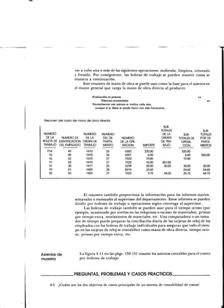var a cabo una o más de las siguientes operaciones: molienda, limpieza, triturado
                      y fresado. Por consiguiente, las boletas de trabajo se pueden resumir como se
                      muestra a continuación.
                           Este resumen de mano de obra se puede usar como la base para el asiento en
                      el mayor general que carga la mano de obra directa al producto:

                                    Producción en proceso                                                      xx
                                          Nóminas acumuladas                                                           xx
                                    Normalmente este asiento se realiza cada mes,
                                      aunque si se desea se puede hacer con más frecuencia.



 Resumen del costo de mano de obra directa

                                                                                        SUB-
                                                                                       TOTALES                    SUB-
  NUMERO                  NUMERO           NUMERO                                       DÉLA         SUB-       TOTALES
   DÉLA      NUMERO DE      DÉLA            DEL DE-       NUMERO                       ORDEN      TOTALES DE    POR DE-
 BOLETA DE IDENTIFICACIÓN ORDEN DE          PARTA-       DE LA OPE-                    DE TRA-      OPERA-      PARTA-
 TRABAJO DEL EMPLEADO TRABAJO               MENTO         RACIÓN          IMPORTE       BAJO         CIÓN       MENTOS

   P14           49          1410             26            6500           $20.00                   $20.00
    15           49          1410             26            6501             6.00                     6.00          $26.00
    16           52          1410             27            7520            19.00                    19.00
    17           53          1410             27            7522            16.00        $61.00
    16           30          1411             25            5298            30.00         30.00      30.00          30.00
    19           61          1409             28            8414            24.60                    24.60          24.60
    20           52          1409             27            7522             9.75         34.35      25.75          44.75




                           El resumen también proporciona la información para los informes diarios,
                      semanales o mensuales al supervisor del departamento. Estos informes se pueden
                      dividir por órdenes de trabajo u operaciones según convenga al supervisor.
                            Las boletas de trabajo también se pueden usar para el tiempo ocioso (por
                      ejemplo, ocasionado por averías en las máquinas o escasez de materiales), primas
                      por tiempo extra, movimientos de materiales, etc. Una computadora o un toma-
                      dor de tiempo puede preparar la conciliación diaria de las tarjetas de reloj de los
                      empleados con las boletas de trabajo individuales para asegurar que todo el tiem-
                      po en las tarjetas de reloj se contabilice como mano de obra directa, tiempo ocio-
                      so, primas por tiempo extra, etc.




Asientos de             La figura 4-11 en las págs. 130-131 resume los asientos contables para el costeo
muestra                 por órdenes de trabajo.



                      .PREGUNTAS, PROBLEMAS Y CASOS PRÁCTICOS.

     4-1   ¿Cuáles son los dos objetivos de costos principales de un sistema de contabilidad de costos?
 