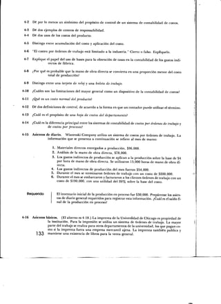 4-2    Dé por lo menos un sinónimo del propósito de control de un sistema de contabilidad de costos.

 4-3   Dé dos ejemplos de centros de responsabilidad.
4-4    Dé dos usos de los costos del producto.

 4-5   Distinga entre acumulación del costo y aplicación del costo.

 4-6 "El costeo por órdenes de trabajo está limitado a la industria." Cierto o falso. Explíquelo.

 4-7   Explique el papel del uso de bases para la obtención de tasas en la contabilidad de los gastos indi-
                 rectos de fábrica.

 4-8   ¿Por qué es probable que la mano de obra directa se convierta en una proporción menor del costo
                 total de producción?

 4-9   Distinga entre una tarjeta de reloj y una boleta de trabajo.

4-10   ¿Cuáles son las limitaciones del mayor general corno un dispositivo de la contabilidad de costos?

4-11   ¿Qué es un costo normal del producto?

4-12   Dé dos definiciones de control, de acuerdo a la forma en que un contador puede utilizar el término.

4-13   ¿Cuál es el propósito de una hoja de costos del departamento!

4-14   ¿Cuál es la diferencia principal entre los sistemas de contabilidad de costos por órdenes de trabajo y
                  de costos por procesos?

4-15 Asientos de diario. Wisnenski Company utiliza un sistema de costos por órdenes de trabajo. La
               información que se presenta a continuación se refiere al mes de marzo:

                     1. Materiales directos entregados a producción, $96,000.
                    2. Análisis de la marto de obra directa, $78,000.
                    3. Los gastos indirectos de producción se aplican a la producción sobre la base de $4
                        por hora de mano de obra directa. Se utilizaron 13,000 horas de mano de obra di-
                        recta.
                    4. Los gastos indirectos de producción del mes fueron $54,000.
                    5. Durante el mes se terminaron órdenes de trabajo con un costo de $200,000.
                    6. Durante el mes se embarcaron y facturaron a los clientes órdenes de trabajo con un
                        costo de $190,000, con una utilidad del 20% sobre la base del costo.


   Requerido            El inventario inicial de la producción en proceso fue $30,000. Prepárense los asien-
                        tos de diario general requeridos para registrar esta información. ¿Cuál es el saldo fi-
                        nal de la producción en proceso?



4-16   Asientos básicos. (El alterno es 4-18.) La imprenta de la Universidad de Chicago es propiedad de
                 la institución. Para la impresión se utiliza un sistema de órdenes de trabajo. La mayor
                 parte del trabajo se realiza para otros departamentos de la universidad, los que pagan co-
                 mo si la imprenta fuera una empresa mercantil ajena. La imprenta también publica y
         ] 33 mantiene una existencia de libros para la venta general.
 
