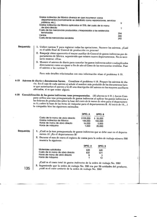 Gastos indirectos de fábrica diversos en que incurrieron varios
                       departamentos (normalmente se detallaría como reparaciones, servicios
                       públicos, etc.)
                      Gastos indirectos de fábrica aplicados al 70% del costo de la mano
                       de obra directa
                      Costo de las mercancías producidas y traspasadas a las existencias
                       terminadas                                                                 294
                      Ventas                                                                      400
                      Costo de las mercancías vendidas                                            292



  Requerido         1. Utilice cuentas T para registrar todas las operaciones. Numere los asientos. ¿Cuál
                       es el saldo final de Control de producción en proceso?
                    2. Bosqueje cómo aparecería el mayor auxiliar de Control de gastos indirectos por de-
                       partamento de fábrica, suponiendo que existen cuatro departamentos. No es nece-
                       sario mostrar cifras.
                    3. Muestre el asiento de diario para cancelar los gastos indirectos sobre o subaplicados
                       directamente como un ajuste a fin de año al Costo de las mercancías vendidas. Pase
                       el asiento a las cuentas T.

                       Para más detalles relacionados con esta información véase el problema 4-19.

4-19   Asientos de diario y documentos fuente. Consúltese el problema 4-18. Prepare los asientos de dia-
                 rio. En el caso de cada asiento a) señale el nombre más probable de los documentos fuen-
                 te que autorizarían el asiento y b) dé una descripción del asiento en los mayores auxiliares
                 afectados, si es que existe alguno.

4-20   Contabilizaron de los gastos indirectos; tasas presupuestadas. (£1 alterno es 4-21.) Aaron Com-
                pany utiliza una tasa presupuestada de gastos indirectos al aplicar los gastos indirectos a
                las órdenes de producción sobre la base del costo de la mano de obra para el departamen-
                to A y sobre la base de las horas de máquina para el departamento B. Al inicio de 19 1
                la compañía hizo los siguientes estimados:

                                                                 DPTO. A      DPTO. B
                        Costo de la mano de obra directa        $128,000     S 35,000
                        Gastos indirectos de fábrica             144,000      150,000
                        Horas de mano de obra directa             16,000        5,000
                        Horas de máquina                           1,000       20,000

   Requerido         1. ¿Cuál es la tasa presupuestada de gastos indirectos que se debe usar en el departa-
                        mento A? ¿En el departamento B?
                     2. Durante el mes de enero el registro de costos para la orden de trabajo número 200
                        muestra lo siguiente:

                                                                   DPTO. A      DPTO. B
                       Materiales solicitados                        $20         $40
                       Costo de la mano de obra directa              $32         $21
                       Horas de mano de obra directa                   5           3
                       Horas de máquina                                1           13
                        ¿Cuál es el costo total de gastos indirectos de la orden de trabajo No. 200?
                     3. Suponiendo que la orden de trabajo No. 200 era por 20- unidades del producto,
          135           ¿cuál es el costo unitario de la orden de trabajo No. 200?
 