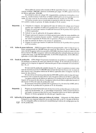 Otros saldos de cuentas seleccionadas al 30 de septiembre fueron: costo de las mer-
                 cancías vendidas, 5900,000; nóminas acumuladas por pagar, $1,000 y gastos indirectos
                 de fábrica aplicados, $250,000.
                       Se terminó la orden de trabajo 410, traspasándola a productos terminados y en oc-
                 tubre 31, cuando termina el año fiscal, se había vendido junto con otros productos termi-
                 nados. El costo total de las mercancías vendidas durante octubre fue $75,000.
                       Al finalizar octubre aún se encontraba en proceso la orden de trabajo 411; la orden
                 412 también estaba en proceso. Se había iniciado el 23 de octubre.

   Requerido        1. Tomados en conjunto, los registros del costo de órdenes de trabajo son el mayor
                       auxiliar que respaldan el saldo de la producción en proceso en el mayor general.
                       Prepare un anexo que muestre el saldo del inventario de la producción en proceso
                       al 30 de septiembre.
                    2. Calcule la tasa de aplicación de los gastos indirectos.
                    3. Prepare asientos de resumen en el diario general para todos los costos añadidos a la
                       Producción en proceso durante octubre. También prepare un asiento para todos
                       los costos traspasados de Producción en proceso a Productos terminados.
                    4. Pase los asientos de diario a las cuentas T apropiadas.
                    5. Prepare un anexo que muestre el saldo del inventario de la producción en proceso
                       al 31 de octubre.

4-23.   Saldos de gastos indirectos. (SMA) Los gastos indirectos presupuestados, sobre la base de un vo-
                 lumen presupuestado de 100,000 horas de mano de obra directa, fueron $255,000. El
                 costo real de los gastos indirectos ascendió a $270,000 y las horas reales de mano de obra
                 dilecta fueron 105,000. Los gastos indirectos sobreaplicados (subaplicados) ascendieron
                 a (seleccione uno): 1) $2,250 sobreaplicados, 2) ($2,250) subaplicados, 3) $15,000 sobre-
                 aplicados o 4) ($15,000) subaplicados.

4-24.   Estado de producción. (CPA) Helper Corporation manufactura un producto y contabiliza los cos-
                 tos mediante un sistema de costos por órdenes de trabajo. Se ha obtenido de los libros y
                 registros de la empresa la siguiente información para el año terminado el 31 de diciem-
                 bre, 19_3:
                        El costo total de producción añadido durante 19 3 (que en ocasiones se conoce como
                 costo de manufacturar) fue $1,000,000 sobre la base del material directo real, la mano de
                 obra directa real y los gastos indirectos de fábrica aplicados sobre el importe real de la
                 mano de obra directa.
                        El costo de las mercancías producidas fue $970,000 también sobre la base del mate-
                 rial directo real, la mano de obra directa real y los gastos indirectos de fábrica aplicados.
                        Los gastos indirectos de fábrica se aplicaron a la producción en proceso al 75% del
                 importe de la mano de obra directa. Los gastos indirectos de fábrica aplicados durante el
                 año fueron el 27% del costo de producción total.
                        El inventario inicial de la producción en proceso al lo. de enero fue el 80% del in-
                 ventario final de la producción en proceso al 31 de diciembre.

   Requerido           Prepare un estado formal del costo de las mercancías producidas para el año termi-
                       nado el 31 de diciembre, 19 3, para Helper Corporation. Utilice el material directo
                       real usado, la mano de obra directa real y los gastos indirectos de fábrica aplicados.
                       Muestre en forma apropiada los cálculos que respalden esto.

4-25    Aplicación de los gastos indirectos, costeo por órdenes de trabajo. (Adaptado de CMA) Baehr
                 Company es una empresa industrial con un año fiscal que va del lo. de julio al 30 de ju-
                 nio. La compañía utiliza un sistema de contabilidad por órdenes de trabajo para sus cos-
          137 tos de producción.
 