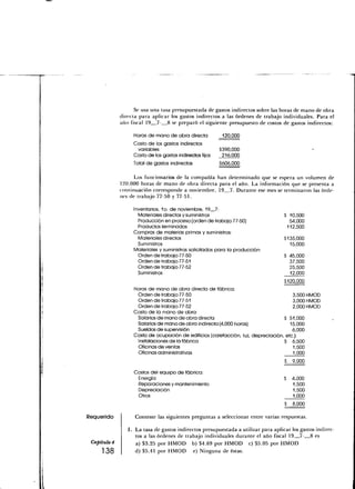 Se usa una tasa presupuestada de gastos indirectos sobre las horas de mano de obra
              directa para aplicar los gastos indirectos a las órdenes de trabajo individuales. Para el
              año fiscal 19 7- 8 se preparó el siguiente presupuesto de costos de gastos indirectos:

                   Horas de mano de obra directa           120,000
                   Costo de los gastos indirectos
                    variables                             $390,000
                   Costo de los gastos indirectos fijos    216,000
                   Total de gastos indirectos             5606,000

                    Los funcionarios de la compañía han determinado que se espera un volumen de
              120,000 horas de mano de obra directa para el año. La información que se presenta a
              continuación corresponde a noviembre, 19 7. Durante ese mes se terminaron las órde-
              nes de trabajó 77-50 y 77-51.

                   Inventarios, 1o. de noviembre, 19 7:
                     Materiales directos y suministros                              S 10,500
                     Producción en proceso (orden de trabajo 77-50)                   54,000
                     Productos terminados                                            112,500
                   Compras de materias primas y suministros:
                     Materiales directos                                            $135,000
                     Suministros                                                      15,000
                   Materiales y suministros solicitados para la producción:
                     Orden de trabajo 77-50                                         $ 45,000
                     Orden de trabajo 77-51                                           37,500
                     Orden de trabajo 77-52                                           25,500
                     Suministros                                                      12.000
                                                                                    $120,000
                   Horas de mano de obra directa de fábrica:
                    Orden de trabajo 77-50                                             3,500 HMOD
                    Orden de trabajo 77-51                                             3,000 HMOD
                    Orden de trabajo 77-52                                             2,000 HMOD
                   Costo de la mano de obra:
                    Salarios de mano de obra directa                               $ 51,000
                    Salarios de mano de obra indirecta (4,000 horas)                  15,000
                    Sueldos de supervisión                                             6,000
                   Costo de ocupación de edificios (calefacción, luz, depreciación, etc.):
                    Instalaciones de la fábrica                                    $ 6,500
                    Oficinas de ventas                                                  1,500
                    Oficinas administrativas                                            1.000
                                                                                    $   9,000

                    Costos del equipo de fábrica:
                     Energía                                                        $   4,000
                     Reparaciones y mantenimiento                                       1,500
                     Depreciación                                                       1,500
                     Otros                                                              1.000
                                                                                    S   8,000

Requerido           Conteste las siguientes preguntas a seleccionar entre varias respuestas.

                    La tasa de gastos indirectos presupuestada a utilizar para aplicar los gastos indirec-
                    tos a las órdenes de trabajo individuales durante el año fiscal 19 7- 8 es
 Capitulo 4         a) $3.25 por HMOD b) $4.69 por HMOD c) $5.05 por HMOD
     138            d) $5.41 por HMOD e) Ninguna de éstas.
 