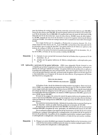 para las órdenes de trabajo hasta esa fecha mostraba materiales directos por $40,000 y
                mano de obra directa por $30,000. El total de gastos indirectos de fábrica incurridos has-
                ta el 30 de diciembre fue de $900,000. El resumen del costo de mano de obra para el día
                laborable del 31 de diciembre fue: mano de obra directa, $8,000; mano de obra indirec-
                ta, $2,000. Además de esto el 31 de diciembre se incurrió en gastos indirectos de fábrica
                varios por $3,000. A la orden de trabajo número 447 se añadieron materiales directos por
                $2,000.
                       Los cargos hechos por la compañía a Producción en proceso durante 19 2 in-
                cluían mano<ie obra directa de 19 2 por $720,000, excluyendo el día laborable del 31
                de diciembre que se acaba de describir. Los gastos indirectos de fábrica se aplican a las
                órdenes de trabajo al 120% de la mano de obra directa.
                       El saldo en la cuenta Inventario de productos terminados al 31 de diciembre, 19 2,
                fue $112,000 y el Costo de las mercancías vendidas $2,000,000.

   Requerido        1 . Calcule el costo normal del inventario final de la Producción en proceso al 31 de
                        diciembre, 19 2.
                    2. ¿Cuáles son los gastos indirectos de fábrica subaplicados o sobreaplicados para
                        19_2?

4-28 Aplicación y prorrateo de los gastos indirectos. (SMA muy adaptado) Nicole Limited es una
              compañía que produce maquinaria de acuerdo a los pedidos de los clientes, utilizando un
              sistema de costos por órdenes de trabajo. Los gastos indirectos de producción se aplican a
              la producción utilizando una tasa presupuestada. Esta tasa de gastos indirectos se fija al
              inicio del periodo fiscal de cada año, pronosticando los gastos indirectos del año siguiente
              y relacionándolos con el importe de la mano de obra directa. El presupuesto del último
              año fiscal de la compañía fue:

                                          Mano de obra directa              3280,000
                                          Gastos indirectos de producción $168,000

                       Al finalizar el año, dos de las órdenes de trabajo estaban incompletas. Estas eran la nú-
                 mero 1768B, con cargos totales por mano de obra directa por $11,00 y la número 1819C,
                 cuyos cargos totales por mano de obra directa fueron $39,000. En el caso de estas órdenes
                 de trabajo las horas de máquina fueron 287 para la número 1768B y 647 para la 1819C.
                 Los materiales directos entregados a la número 1768B importaron $22,000 y para la nú-
                 mero 1819C fueron $42,000.
                       El total de los cargos a la cuenta de control de gastos indirectos de producción du-
                 rante el año fueron $186,840; mientras que los cargos por mano de obra directa hechos a
                 todas las órdenes de trabajo fueron $400,000, lo que representa 20,000 horas de mano de
                 obra directa.
                       No existieron inventarios iniciales. Además de la producción en proceso final que se
                 acaba de describir, existía un saldo final de productos terminados de $72,000.
                       El total de las ventas del año fueron $2,700,680; el total del costo de las mercancías
                 vendidas $648,000 y los gastos de venta, generales y de administración fueron $1,857,870.
                       No se realizaron ajustes a los importes de los inventarios y al costo de las mercancías
                 vendidas por cualquier sobreaplicación o subaplicación a la producción de los gastos in-
                 directos de producción. La política de la compañía es prorratear cualquier gasto indirec-
                 to sobreaplicado o subaplicado a los inventarios y al costo de las mercancías vendidas.


   Requerido        1. Prepare un anexo detallado que muestre los saldos finales en los inventarios y en el
                       costo de las mercancías vendidas (antes de tomar en cuenta cualquier gasto indirec-
                       to de producción subaplicado o sobreaplicado).
 