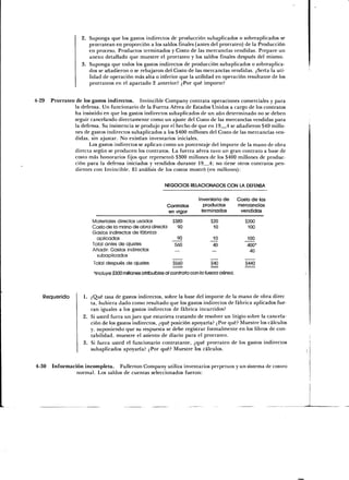 Suponga que los gastos indirectos de producción subaplicados o sobreaplicados se
                       prorratean en proporción a los saldos finales (antes del prorrateo) de la Producción
                       en proceso, Productos terminados y Costo de las mercancías vendidas. Prepare un
                       anexo detallado que muestre el prorrateo y los saldos finales después del mismo.
                       Suponga que todos los gastos indirectos de producción subaplicados o sobreaplica-
                       dos se añadieron o se rebajaron del Costo de las mercancías vendidas. ¿Sería la uti-
                       lidad de operación más alta o inferior que la utilidad en operación resultante de los
                       prorrateos en el apartado 2 anterior? ¿Por qué importe?


4-29   Prorrateo de los gastos indirectos. Invincible Company contrata operaciones comerciales y para
                 la defensa. Un funcionario de la Fuerza Aérea de Estados Unidos a cargo de los contratos
                 ha insistido en que los gastos indirectos subaplicados de un año determinado no se deben
                 seguir cancelando directamente como un ajuste del Costo de las mercancías vendidas para
                 la defensa. Su insistencia se produjo por el hecho de que en 19 4 se añadieron $40 millo-
                 nes de gastos indirectos subaplicados a los $400 millones del Costo de las mercancías ven-
                 didas, sin ajustar. No existían inventarios iniciales.
                       Los gastos indirectos se aplican como un porcentaje del importe de la mano de obra
                 directa según se producen los contratos. La fuerza aérea tuvo un gran contrato a base de
                 costo más honorarios fijos que representó $300 millones de los $400 millones de produc-
                 ción para la defensa iniciados y vendidos durante 19 4; no tiene otros contratos pen-
                 dientes con Invincible. El análisis de los costos mostró (en millones):

                                                          NEGOCIOS RELACIONADOS CON LA DEFENSA


                                                                           Inventario de       Costo de las
                                                           Contratos         productos         mercancías
                                                           en vigor         terminados          vendidas

                        Materiales directos usados            $380              $20               $200
                        Costo de la mano de obra directa        90               10                100
                        Gastos indirectos de fábrica
                          aplicados                             90               10                100
                        Total antes de ajustes                 560               40                400*
                        Añadir: Gastos indirectos                                                   40
                          subaplicados
                        Total después de ajustes              $560              $40               $440

                         *lncluye $300 millones atribulóles al contrato con la fuerza aérea.



   Requerido        1. ¿Qué tasa de gastos indirectos, sobre la base del importe de la mano de obra direc
                       ta, hubiera dado como resultado que los gastos indirectos de fábrica aplicados fue-
                       ran iguales a los gastos indirectos de fábrica incurridos?
                    2. Si usted fuera un juez que estuviera tratando de resolver un litigio sobre la cancela-
                       ción de los gastos indirectos, ¿qué posición apoyaría? ¿Por qué? Muestre los cálculos
                       y, suponiendo que su respuesta se debe registrar formalmente en los libros de con-
                       tabilidad, muestre el asiento de diario para el prorrateo.
                    3. Si fuera usted el funcionario contratante, ¿qué prorrateo de los gastos indirectos
                       subaplicados apoyaría? ¿Por qué? Muestre los cálculos.

4-30 Información incompleta. Fullerton Company utiliza inventarios perpetuos y un sistema de costeo
              normal. Los saldos de cuentas seleccionados fueron:
 