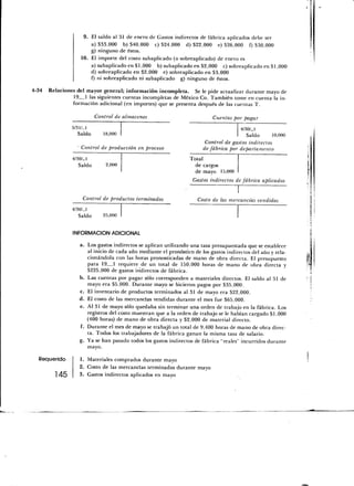 9. El saldo al 31 de enero de Gastos indirectos de fábrica aplicados debe ser
                       a) $33,000 b) $40,000 c) $24,000 d) $22,000 e) $26,000 f) $30,000
                       g) ninguno de éstos.
                   10. El importe del costo subaplicado (o sobreaplicado) de enero es
                       a) subaplicado en $1,000 b) subaplicado en $2,000 c) sobreaplicado en $1,000
                       d) sobreaplicado en $2,000 e) sobreaplicado en $3,000
                       f) ni sobreaplicado ni subaplicado g) ninguno de éstos.

4-34   Relaciones del mayor general; información incompleta. Se le pide actualizar durante mayo de
                 19 1 las siguientes cuentas incompletas de México Co. También tome en cuenta la in-
                 formación adicional (en importes) que se presenta después de las cuentas T.

                           Control de almacenes                            Cuentas por pagar

                5/31/-1                                                               4/30/_l
                   Saldo      18,000                                                     Saldo      10,000
                                                                        Control de gastos indirectos
                   Control de producción en proceso                    de fábrica por departamento

                4/30/-1                                          Total
                   Saldo       2,000                               de cargos
                                                                   de mayo 15,000
                                                                  Gastos indirectos de fábrica aplicados


                    Control de productos terminados                 Costo de las mercancías vendidas
                4/30/-1
                   Saldo      25,000


                INFORMACIÓN ADICIONAL

                   a. Los gastos indirectos se aplican utilizando una tasa presupuestada que se establece
                      al inicio de cada año mediante el pronóstico de los gastos indirectos del año y rela-
                      cionándola con las horas pronosticadas de mano de obra directa. El presupuesto
                      para 19 1 requiere de un total de 150,000 horas de mano de obra directa y
                      $225,000 de gastos indirectos de fábrica.
                   b. Las cuentas por pagar sólo corresponden a materiales directos. El saldo al 31 de
                      mayo era $5,000. Durante mayo se hicieron pagos por $35,000.
                   c. El inventario de productos terminados al 31 de mayo era $22,000.
                   d. E¡ costo de las mercancías vendidas durante el mes fue $65,000.
                   e. Al 31 de mayo sólo quedaba sin terminar una orden de trabajo en la fábrica. Los
                      registros del costo muestran que a la orden de trabajo se le habían cargado $1,000
                      (400 horas) de mano de obra directa y $2,000 de material directo.
                   f. Durante el mes de mayo se trabajó un total de 9,400 horas de mano de obra direc-
                      ta. Todos los trabajadores de la fábrica ganan la misma tasa de salario.
                   g. Ya se han pasado todos los gastos indirectos de fábrica "reales" incurridos durante
                      mayo.

   Requerido        1. Materiales comprados durante mayo
                    2. Costo de las mercancías terminadas durante mayo
          145       3. Gastos indirectos aplicados en mayo
 