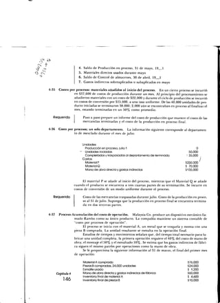 4.   Saldo de Producción en proceso, 31 de mayo, 19 1
                      5.   Materiales directos usados durante mayo
                      6.   Saldo de Control de almacenes, 30 de abril, 19 1
                      7.   Gastos indirectos sobreaplicados o subaplicados en mayo

4-35    Costeo por procesos: materiales añadidos al inicio del proceso. En un cierto proceso se incurrió
                  en $37,600 de costos de producción durante un mes. Al principio del procesamiento se
                  añadieron materiales con un costo de $22,000 y durante el ciclo de producción se incurrió
                  en costos de conversión por $15,600, a una tasa uniforme. De las 40,000 unidades de pro-
                  ducto iniciadas se terminaron 38,000; 2,000 aún se encontraban en proceso al finalizar el
                  mes, estando terminadas en un 50% como promedio.

   Requerido               Paso a paso prepare un informe del costo de producción que muestre el costo de las
                           mercancías terminadas y el costo de la producción en proceso final.

4-36 Costo por procesos; un solo departamento. La información siguiente corresponde al departamen-
               to de mezclado durante el mes de julio:


                        Unidades:
                         Producción en proceso, julio 1                                                O
                       — Unidades iniciadas                                                       50,000
                         Completadas y traspasadas al departamento de terminado                 { 35,000 ,
                        Costos:                                                                          I
                         Material P                                                            $250.000
                         Material Q                                                            S 70,000
                         Mano de obra directa y gastos indirectos                              $135,000


                          El material P se añade al inicio del proceso, mientras que el Material Q se añade
                    cuando el producto se encuentra a tres cuartas partes de su terminación. Se incurre en
                    costos de conversión de un modo uniforme durante el proceso.

   Requerido               Costo de las mercancías traspasadas durante julio. Costo de la producción en proce;
                           so al 31 de julio. Suponga que la producción en proceso final se encuentra termina-
                           da en dos terceras partes.

4-37    Proceso-Acumulación del costo de operación. Malaysia Co. produce un dispositivo mecánico lla-
                 mado Rambo como su único producto. La compañía mantiene un sistema contable de
                 "costo por procesos de operación".
                       El proceso se inicia con el material A, un metal que se troquela y monta con una
                 pieza B comprada. La unidad resultante se esmalta en la operación final.
                       Estudios de tiempos y movimientos señalan que, del tiempo total necesario para fa-
                 bricar una unidad completa, la primera operación requiere el 40% del costo de mano de
                 obra; el montaje el 50% y el esmaltado 10%. Se estima que los gastos indirectos de fábri-
                 ca siguen el mismo patrón por operaciones como la mano de obra.
                       Se le proporciona la siguiente información al 31 de marzo, el final del primer mes
                 de operación:

                           Material A comprado                                                   $76,000
                           Piezas B compradas, 24,000 unidades                                   $24,000
                           Esmalte usado                                                         $ 1,200
       Capítulo 4          Mano de obra directa y gastos indirectos de fábrica                   $60,000
           ...             Inventario final de material A                                        $ 4,600
            146            Inventario final de piezas B                                          $10,000
 