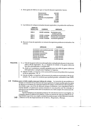 4. Otros gastos de fábrica en que se incurrió durante septiembre fueron:

                                                Depreciación            362,500
                                                Servicios públicos       15,000
                                                Seguros                   1,000
                                                Impuesto a la propiedad   3,500
                                                Varios                    5,000
                                                                        387,000

                    5. Las órdenes de trabajo terminadas durante septiembre y la producción real fueron:
                                     ORDEN DE
                                    TRABAJO NO.       CANTIDAD               ARTÍCULOS

                                   3005-5         48,000 unidades    Rociadores para
                                                                       jardines grandes
                                   3006-4         39,000 unidades    Rociadores económicos
                                   4001-3         29,500 gruesas     Pitones para rociadores
                                   4003-5         49,000 unidades    Rociadores giratorios

                    6. Durante el mes de septiembre se enviaron los siguientes productos terminados a los
                       clientes:

                                                   ARTÍCULOS                  CANTIDAD

                                        Rociadores para jardines grandes 16,000 unidades
                                        Rociadores de lujo               32,000 unidades
                                        Rociadores económicos            20,000 unidades
                                        Rociadores giratorios            22,000 unidades
                                        Pitones de bronce                 5,000 gruesas
                                        Pitones para rociadores          10,000 gruesas
                                        Conectares                       26,000 gruesas

   Requerido        1 . a . Calcule los gastos indirectos sobreaplicados o subaplicados durante el año termi-
                            nado el 30 de septiembre, 19 2. Asegúrese de señalar si los gastos indirectos
                            han sido sobreaplicados o subaplicados.
                        b. ¿Cuál es el tratamiento contable apropiado para este saldo de gastos indirectos
                            sobreaplicados o subaplicados? Explique la respuesta.
                    2. Calcule el saldo, en importes, de la cuenta del Inventario de producción en proceso
                         al 30 de septiembre, 19 2.
                    3. Calcule el saldo, en importes, del inventario de productos terminados al 30 de sep-
                         tiembre, 19 2, para los rociadores para jardines grandes, utilizando la base PEPS.

4-39   Problema para revisión amplia-costos por órdenes de trabajo. La intención de este problema es
                brindar un resumen de las relaciones del mayor general y el mayor auxiliar para los costos
                de fábrica en un sistema de costos por órdenes de trabajo. Los hechos han sido simplifica-
                dos debido a que, con el fin de ahorrarle tiempo al estudiante, no se reproducen aquí el
                enorme detalle y el número de cuentas existentes en una situación real. Sin embargo, la
                solución de este problema debe darle al estudiante una visión amplia de la estructura bá-
                sica del mayor.
                      García Company es un pequeño productor de artículos de metal en Los Angeles. La
                compañía alquila el edificio de su fábrica. Utiliza un sistema de costo por órdenes de tra-
                bajo debido a que tiene una amplia variedad de productos que reciben diferente atención
         1 49   Y esfuerzo en los dos departamentos de la fábrica, Maquinado y Montaje.
 