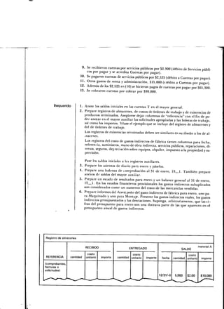 9. Se recibieron cuentas por servicios públicos por $2,900 (débito de Servicios públi-
                            cos por pagar y se acredita Cuentas por pagar).
                        10. Se pagaron cuentas de servicios públicos por $2,525 (débito a Cuentas por pagar).
                        11. Otros gastos de venta y administración, $15,000 (crédito a Cuentas por pagar).
                        12. Además de los $2,525 en (10) se hicieron pagos de cuentas por pagar por $65,300.
                        13. Se cobraron cuentas por cobrar por $99,000.



    Requerido           1. Anote ¡os saldos iniciales en las cuentas T en el mayor general.
                        2. Prepare registros de almacenes, de costos de órdenes de trabajo y de existencias de
                           productos terminados. Asegúrese dejar columnas de "referencia" con el fin de po-
                           der anotar en el mayor auxiliar las solicitudes apropiadas y las boletas de trabajo,
                           así como los importes. Véase el ejemplo que se incluye del registro de almacenes y
                           del de órdenes de trabajo.
                           Los registros de existencias terminadas deben ser similares en su diseño a los de al-
                           macenes.
                           Los registros del costo de gastos indirectos de fábrica tienen columnas para fecha,
                           referencia, suministros, mano de obra indirecta, servicios públicos, reparaciones, di-
                           versos, seguros, depreciación sobre equipos, alquiler, impuesto a la propiedad y su-
                           pervisión.

                           Pase los saldos iniciales a les registros auxiliares.
                        3. Prepare los asientos de diario para enero y páselos.
                        4. Prepare una balanza de comprobación al 31 de enero, 19 1. También prepare
                           anexos do saldos del mayor auxiliar.
                        5. Prepare un estado de resultados para enero y un balance general al 31 de enero,
                           19 i. En los estados financieros provisionales los gastos indirectos subaplicados
                           son considerados como un aumento del costo de las mercancías vendidas.
                        6. Prepare informes del desempeño del gasto indirecto de fábrica para enero, uno pa-
                           ra Maquinado y uno para Montaje. Presente los gastos indirectos reales, los gastos
                           indirectos presupuestados y las desviaciones. Suponga, arbitrariamente, que las ci-
                           fras del presupuesto para enero son una doceava parte de las que aparecen en el
                           presupuesto anual de gastos indirectos.




Registro de almacenes

                                                                                                                 material A
                             RECIBIDO                          ENTREGADO                          SALDO

                              costo                              costo                                 costo
REFERENCIA       cantidad    unitario        importe   cantidad unitario   importe   fecha   cantidad unitario     importe

(comprobantes,
facturas o
solicitudes)
                                                                             12/31 /-O 5,000  $2.00  $10,000
                                        •-       —-*                  '—•—__
^~+**S-*+-S1>^—                                                                                    /^*
                                   -^                           '   —S       ^-^^^         *S
                                                                                             '~^>
                                                       ^^
 