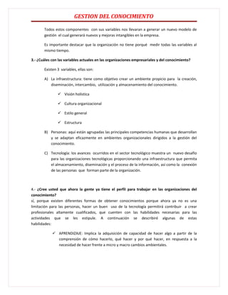 GESTION DEL CONOCIMIENTO

       Todos estos componentes con sus variables nos llevaran a generar un nuevo modelo de
       gestión el cual generará nuevos y mejoras intangibles en la empresa.

       Es importante destacar que la organización no tiene porqué medir todas las variables al
       mismo tiempo.

3.- ¿Cuáles con las variables actuales en las organizaciones empresariales y del conocimiento?

       Existen 3 variables, ellas son:

       A) La infraestructura: tiene como objetivo crear un ambiente propicio para la creación,
          diseminación, intercambio, utilización y almacenamiento del conocimiento.

                Visión holística

                Cultura organizacional

                Estilo general

                Estructura

       B) Personas: aquí están agrupadas las principales competencias humanas que desarrollan
          y se adaptan eficazmente en ambientes organizacionales dirigidos a la gestión del
          conocimiento.

       C) Tecnología: los avances ocurridos en el sector tecnológico muestra un nuevo desafío
          para las organizaciones tecnológicas proporcionando una infraestructura que permita
          el almacenamiento, diseminación y el proceso de la información, así como la conexión
          de las personas que forman parte de la organización.



4.- ¿Cree usted que ahora la gente ya tiene el perfil para trabajar en las organizaciones del
conocimiento?
sí, porque existen diferentes formas de obtener conocimientos porque ahora ya no es una
limitación para las personas, hacer un buen uso de la tecnología permitirá contribuir a crear
profesionales altamente cualificados, que cuenten con las habilidades necesarias para las
actividades que se les estipule. A continuación se describiré algunas de estas
habilidades:

             APRENDIZAJE: Implica la adquisición de capacidad de hacer algo a partir de la
              comprensión de cómo hacerlo, qué hacer y por qué hacer, en respuesta a la
              necesidad de hacer frente a micro y macro cambios ambientales.
 