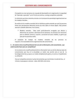 GESTION DEL CONOCIMIENTO


       El propósito es crear personas con un grado de desempeño en la organización, la capacidad
       de "Aprender a aprender" con el fin de una continua ventaja competitiva sostenible.

       Un elemento que tiene estrechos vínculos con el proceso de aprendizaje organizacional son
       los modelos mentales.

       De análisis de los modelos mentales de los individuos puede entender por qué las personas
       tienen dos percepciones diferentes puntos de vista sobre el mismo objeto. Ellos prestan
       atención a detalles diferentes. Por lo tanto:

             Modelos mentales - ideas están profundamente arraigadas que afectan y
              determinan las acciones y decisiones de las personas, los procesos son necesarios
              para la reflexión continua, creación y recreación de estos modelos, la gente que
              pasa por los procesos reales.

       El propósito de trabajar los modelos mentales de                        las   personas      es
       reajustar a las necesidades de las organizaciones del conocimiento.

5.- ¿Si usted no tiene el perfil profesional de la era de la Información y del conocimiento, que
usted necesita hacer para ser competitivos?

       Si no contaría con un perfil profesional de la información haría uso de los diversos tipos de
       conocimientos que hay en la actualidad, un medio más sencillo seria el uso de la
       tecnología (internet), ya que es un medio completamente gratis y no sería un impedimento
       su utilización.

        Para ser competitiva tenemos muchas herramientas que nos brinda el mundo de hoy , el
        intranet, el groupware, extranet, redes, GED-SED, entre otros.
 