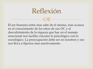 Reflexión
                    
El ser humano entre mas sabe de el mismo, mas avanza
en el conocimiento de los otros de sus OC y el
descubrimiento de la riqueza que hay en el manejo
emocional nos facilita vincular lo psicológico con lo
sociológico. La preocupación debe ser en nosotros y eso
nos lleva a fijarnos mas asertivamente.
 