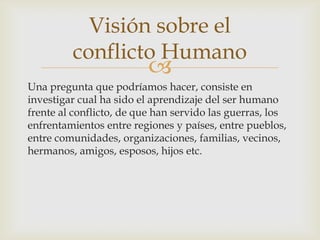 Visión sobre el
         conflicto Humano
                          
Una pregunta que podríamos hacer, consiste en
investigar cual ha sido el aprendizaje del ser humano
frente al conflicto, de que han servido las guerras, los
enfrentamientos entre regiones y países, entre pueblos,
entre comunidades, organizaciones, familias, vecinos,
hermanos, amigos, esposos, hijos etc.
 