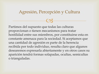 Agresión, Percepción y Cultura

                         
Partimos del supuesto que todas las culturas
proporcionan o tienen mecanismos para tratar
hostilidad entre sus miembros, por constituirse esta en
constante amenaza para la sociedad. Si aceptamos que
una cantidad de agresión es parte de la herencia
recibida por todo individuo, resulta claro que algunos
desearemos expresarla abiertamente y en otros casos su
aparición tendrá formas solapadas, ocultas, semicultas
o trianguladas.
 