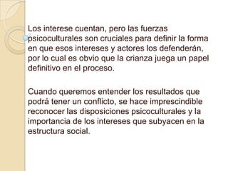 Los interese cuentan, pero las fuerzas
psicoculturales son cruciales para definir la forma
en que esos intereses y actores los defenderán,
por lo cual es obvio que la crianza juega un papel
definitivo en el proceso.

Cuando queremos entender los resultados que
podrá tener un conflicto, se hace imprescindible
reconocer las disposiciones psicoculturales y la
importancia de los intereses que subyacen en la
estructura social.
 