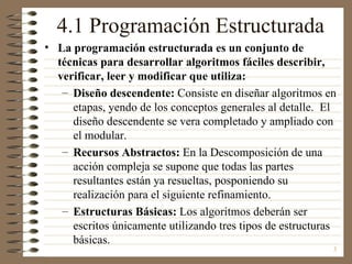 4.1 Programación Estructurada
• La programación estructurada es un conjunto de
  técnicas para desarrollar algoritmos fáciles describir,
  verificar, leer y modificar que utiliza:
   – Diseño descendente: Consiste en diseñar algoritmos en
     etapas, yendo de los conceptos generales al detalle. El
     diseño descendente se vera completado y ampliado con
     el modular.
   – Recursos Abstractos: En la Descomposición de una
     acción compleja se supone que todas las partes
     resultantes están ya resueltas, posponiendo su
     realización para el siguiente refinamiento.
   – Estructuras Básicas: Los algoritmos deberán ser
     escritos únicamente utilizando tres tipos de estructuras
     básicas.
                                                            3
 