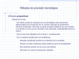 Métodos de previsión tecnológica Métodos  proyectivos Ajuste de curvas Se utiliza cuando la evolución de una tecnológica esta claramente determinada por la evolución de un numero reducido de parámetros técnicos funcionales. Para ello, se parte de datos históricos de una variable y se ajusta la curva que se considera mas adecuada, prolongándola hacia el futuro. Las curvas mas utilizadas son la recta y  la exponencial . Es un sistema sencillo pero con problemas: Resulta complicado acertar en la elección de la variables. Puede no haber suficientes datos históricos para la extrapolación Es necesario acertar con la curva mas idónea. No tiene en cuenta innovaciones radicales. 
