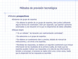Métodos de previsión tecnológica Métodos  prospectivos Dictamen de grupo de expertos Se obtiene la opinión de un grupo de expertos, bien juntos  ( utilizando alguna técnica de creatividad  ) bien por separado, que aportan opiniones autorizadas a una situación en la que no disponemos de datos utilizables. Método Delphi Es un método “ de iteración con realimentación controlada”. Se selecciona a un grupo de expertos. Se elabora un cuestionario claro y preciso, dotado de manual de instrucciones, y se envía a los expertos. Recibidas las respuestas, se elabora un segundo cuestionario que incluye información de los resultados de la primera vuelta, de modo que los expertos puedan matizar sus respuestas a la vista de esa información y tiendan a converger; el proceso se repite entre una y cinco veces, hasta que la dispersión de las respuesta es asumible 