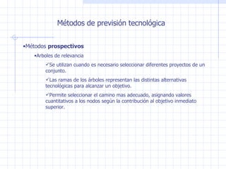 Métodos de previsión tecnológica Métodos  prospectivos Arboles de relevancia Se utilizan cuando es necesario seleccionar diferentes proyectos de un conjunto. Las ramas de los árboles representan las distintas alternativas tecnológicas para alcanzar un objetivo. Permite seleccionar el camino mas adecuado, asignando valores cuantitativos a los nodos según la contribución al objetivo inmediato superior. 