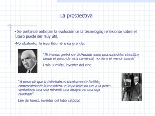 La prospectiva Se pretende anticipar la evolución de la tecnología; reflexionar sobre el futuro puede ser muy útil. No obstante, la incertidumbre es grande: “ Mi invento podrá ser disfrutado como una curiosidad científica; desde el punto de vista comercial, no tiene el menor interés ” Louis Lumiére, inventor del cine “ A pesar de que la televisión es técnicamente factible, comercialmente la considero un imposible: no veo a la gente sentada en una sala mirando una imagen en una caja cuadrada ” Lee de Forest, inventor del tubo catódico 