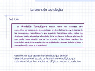 La previsión tecnológica Definición Veremos en este capitulo herramientas que enfocan sistemáticamente el estudio de la previsión tecnológica, que pretende anticipar los cambios tecnológicos que van a producirse 