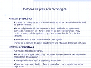 Métodos de previsión tecnológica Métodos  proyectivos Consisten en proyectar hacia el futuro la realidad actual. Asumen la continuidad del patrón histórico. Parten del presente e intentan prever el futuro mediante extrapolaciones, estimando valores para una función mas allá de donde disponemos datos, partiendo siempre de la hipótesis de que se mantiene la relación entre las variables. Frecuentemente utilizados en economía y demografía. Parten de la premisa de que el pasado tiene una influencia decisiva en el futuro. Métodos  prospectivos Se trata de métodos subjetivos. Parten de una imagen del futuro y retroceden hacia el presente examinando las posibilidades de realización La imaginación tiene aquí un papel muy importante. Tratan de prever cambios tecnológicos profundos, o hacer previsiones a muy largo plazo. 