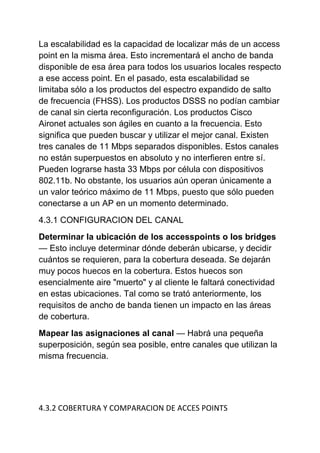 La escalabilidad es la capacidad de localizar más de un access
point en la misma área. Esto incrementará el ancho de banda
disponible de esa área para todos los usuarios locales respecto
a ese access point. En el pasado, esta escalabilidad se
limitaba sólo a los productos del espectro expandido de salto
de frecuencia (FHSS). Los productos DSSS no podían cambiar
de canal sin cierta reconfiguración. Los productos Cisco
Aironet actuales son ágiles en cuanto a la frecuencia. Esto
significa que pueden buscar y utilizar el mejor canal. Existen
tres canales de 11 Mbps separados disponibles. Estos canales
no están superpuestos en absoluto y no interfieren entre sí.
Pueden lograrse hasta 33 Mbps por célula con dispositivos
802.11b. No obstante, los usuarios aún operan únicamente a
un valor teórico máximo de 11 Mbps, puesto que sólo pueden
conectarse a un AP en un momento determinado.
4.3.1 CONFIGURACION DEL CANAL
Determinar la ubicación de los accesspoints o los bridges
— Esto incluye determinar dónde deberán ubicarse, y decidir
cuántos se requieren, para la cobertura deseada. Se dejarán
muy pocos huecos en la cobertura. Estos huecos son
esencialmente aire "muerto" y al cliente le faltará conectividad
en estas ubicaciones. Tal como se trató anteriormente, los
requisitos de ancho de banda tienen un impacto en las áreas
de cobertura.
Mapear las asignaciones al canal — Habrá una pequeña
superposición, según sea posible, entre canales que utilizan la
misma frecuencia.




4.3.2 COBERTURA Y COMPARACION DE ACCES POINTS
 