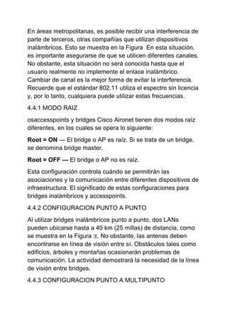 En áreas metropolitanas, es posible recibir una interferencia de
parte de terceros, otras compañías que utilizan dispositivos
inalámbricos. Esto se muestra en la Figura En esta situación,
es importante asegurarse de que se utilicen diferentes canales.
No obstante, esta situación no será conocida hasta que el
usuario realmente no implemente el enlace inalámbrico.
Cambiar de canal es la mejor forma de evitar la interferencia.
Recuerde que el estándar 802.11 utiliza el espectro sin licencia
y, por lo tanto, cualquiera puede utilizar estas frecuencias.
4.4.1 MODO RAIZ
osaccesspoints y bridges Cisco Aironet tienen dos modos raíz
diferentes, en los cuales se opera lo siguiente:
Root = ON — El bridge o AP es raíz. Si se trata de un bridge,
se denomina bridge master.
Root = OFF — El bridge o AP no es raíz.
Esta configuración controla cuándo se permitirán las
asociaciones y la comunicación entre diferentes dispositivos de
infraestructura. El significado de estas configuraciones para
bridges inalámbricos y accesspoints.
4.4.2 CONFIGURACION PUNTO A PUNTO
Al utilizar bridges inalámbricos punto a punto, dos LANs
pueden ubicarse hasta a 40 km (25 millas) de distancia, como
se muestra en la Figura . No obstante, las antenas deben
encontrarse en línea de visión entre sí. Obstáculos tales como
edificios, árboles y montañas ocasionarán problemas de
comunicación. La actividad demostrará la necesidad de la línea
de visión entre bridges.
4.4.3 CONFIGURACION PUNTO A MULTIPUNTO
 