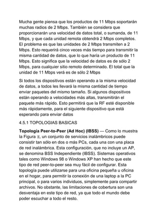 Mucha gente piensa que los productos de 11 Mbps soportarán
muchas radios de 2 Mbps. También se considera que
proporcionarán una velocidad de datos total, o sumanda, de 11
Mbps, y que cada unidad remota obtendrá 2 Mbps completos.
El problema es que las unidades de 2 Mbps transmiten a 2
Mbps. Esto requerirá cinco veces más tiempo para transmitir la
misma cantidad de datos, que lo que haría un producto de 11
Mbps. Esto significa que la velocidad de datos es de sólo 2
Mbps, para cualquier sitio remoto determinado. El total que la
unidad de 11 Mbps verá es de sólo 2 Mbps
Si todos los dispositivos están operando a la misma velocidad
de datos, a todos les llevará la misma cantidad de tiempo
enviar paquetes del mismo tamaño. Si algunos dispositivos
están operando a velocidades más altas, transmitirán el
paquete más rápido. Esto permitirá que la RF esté disponible
más rápidamente, para el siguiente dispositivo que está
esperando para enviar datos
4.5.1 TOPOLOGIAS BASICAS
Topología Peer-to-Peer (Ad Hoc) (IBSS) — Como lo muestra
la Figura , un conjunto de servicios inalámbricos puede
consistir tan sólo en dos o más PCs, cada una con una placa
de red inalámbrica. Esta configuración, que no incluye un AP,
se denomina BSS Independiente (IBSS). Sistemas operativos
tales como Windows 98 o Windows XP han hecho que este
tipo de red peer-to-peer sea muy fácil de configurar. Esta
topología puede utilizarse para una oficina pequeña u oficina
en el hogar, para permitir la conexión de una laptop a la PC
principal, o para varios individuos, simplemente para compartir
archivos. No obstante, las limitaciones de cobertura son una
desventaja en este tipo de red, ya que todo el mundo debe
poder escuchar a todo el resto.
 