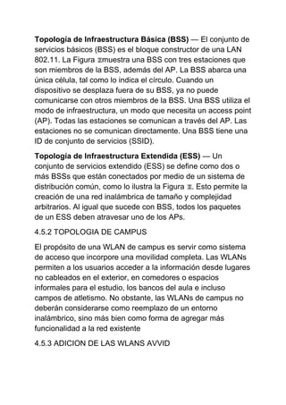 Topología de Infraestructura Básica (BSS) — El conjunto de
servicios básicos (BSS) es el bloque constructor de una LAN
802.11. La Figura muestra una BSS con tres estaciones que
son miembros de la BSS, además del AP. La BSS abarca una
única célula, tal como lo indica el círculo. Cuando un
dispositivo se desplaza fuera de su BSS, ya no puede
comunicarse con otros miembros de la BSS. Una BSS utiliza el
modo de infraestructura, un modo que necesita un access point
(AP). Todas las estaciones se comunican a través del AP. Las
estaciones no se comunican directamente. Una BSS tiene una
ID de conjunto de servicios (SSID).
Topología de Infraestructura Extendida (ESS) — Un
conjunto de servicios extendido (ESS) se define como dos o
más BSSs que están conectados por medio de un sistema de
distribución común, como lo ilustra la Figura . Esto permite la
creación de una red inalámbrica de tamaño y complejidad
arbitrarios. Al igual que sucede con BSS, todos los paquetes
de un ESS deben atravesar uno de los APs.
4.5.2 TOPOLOGIA DE CAMPUS
El propósito de una WLAN de campus es servir como sistema
de acceso que incorpore una movilidad completa. Las WLANs
permiten a los usuarios acceder a la información desde lugares
no cableados en el exterior, en comedores o espacios
informales para el estudio, los bancos del aula e incluso
campos de atletismo. No obstante, las WLANs de campus no
deberán considerarse como reemplazo de un entorno
inalámbrico, sino más bien como forma de agregar más
funcionalidad a la red existente
4.5.3 ADICION DE LAS WLANS AVVID
 