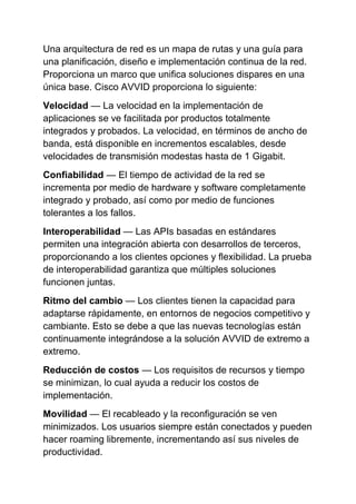 Una arquitectura de red es un mapa de rutas y una guía para
una planificación, diseño e implementación continua de la red.
Proporciona un marco que unifica soluciones dispares en una
única base. Cisco AVVID proporciona lo siguiente:
Velocidad — La velocidad en la implementación de
aplicaciones se ve facilitada por productos totalmente
integrados y probados. La velocidad, en términos de ancho de
banda, está disponible en incrementos escalables, desde
velocidades de transmisión modestas hasta de 1 Gigabit.
Confiabilidad — El tiempo de actividad de la red se
incrementa por medio de hardware y software completamente
integrado y probado, así como por medio de funciones
tolerantes a los fallos.
Interoperabilidad — Las APIs basadas en estándares
permiten una integración abierta con desarrollos de terceros,
proporcionando a los clientes opciones y flexibilidad. La prueba
de interoperabilidad garantiza que múltiples soluciones
funcionen juntas.
Ritmo del cambio — Los clientes tienen la capacidad para
adaptarse rápidamente, en entornos de negocios competitivo y
cambiante. Esto se debe a que las nuevas tecnologías están
continuamente integrándose a la solución AVVID de extremo a
extremo.
Reducción de costos — Los requisitos de recursos y tiempo
se minimizan, lo cual ayuda a reducir los costos de
implementación.
Movilidad — El recableado y la reconfiguración se ven
minimizados. Los usuarios siempre están conectados y pueden
hacer roaming libremente, incrementando así sus niveles de
productividad.
 