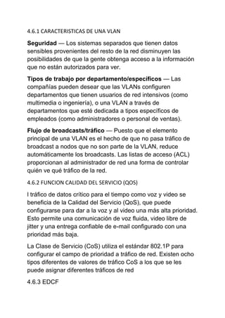 4.6.1 CARACTERISTICAS DE UNA VLAN

Seguridad — Los sistemas separados que tienen datos
sensibles provenientes del resto de la red disminuyen las
posibilidades de que la gente obtenga acceso a la información
que no están autorizados para ver.
Tipos de trabajo por departamento/específicos — Las
compañías pueden desear que las VLANs configuren
departamentos que tienen usuarios de red intensivos (como
multimedia o ingeniería), o una VLAN a través de
departamentos que esté dedicada a tipos específicos de
empleados (como administradores o personal de ventas).
Flujo de broadcasts/tráfico — Puesto que el elemento
principal de una VLAN es el hecho de que no pasa tráfico de
broadcast a nodos que no son parte de la VLAN, reduce
automáticamente los broadcasts. Las listas de acceso (ACL)
proporcionan al administrador de red una forma de controlar
quién ve qué tráfico de la red.
4.6.2 FUNCION CALIDAD DEL SERVICIO (QOS)

l tráfico de datos crítico para el tiempo como voz y video se
beneficia de la Calidad del Servicio (QoS), que puede
configurarse para dar a la voz y al video una más alta prioridad.
Esto permite una comunicación de voz fluida, video libre de
jitter y una entrega confiable de e-mail configurado con una
prioridad más baja.
La Clase de Servicio (CoS) utiliza el estándar 802.1P para
configurar el campo de prioridad a tráfico de red. Existen ocho
tipos diferentes de valores de tráfico CoS a los que se les
puede asignar diferentes tráficos de red
4.6.3 EDCF
 