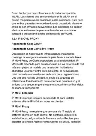 Es un hecho que hay colisiones en la red al compartir la
WLAN. Los clientes que se comunican en la WLAN en el
mismo momento exacto ocasionan estas colisiones. Esto hace
que ambos paquetes retrocedan durante un periodo aleatorio
antes de ser enviados nuevamente. Las colisiones no pueden
eliminarse enteramente pero mantenerlas en un mínimo
ayudará a preservar el ancho de banda de su WLAN.
4.6.4 IP MOVIL PROXY
Roaming de Capa 2/IAPP
Roaming de Capa 3/IP Móvil Proxy
Otra opción es hacer que la infraestructura inalámbrica
contenga la inteligencia necesaria para llevar a cabo la tarea.
IP Móvil Proxy de Cisco proporciona esta funcionalidad. IP
Móvil está diseñado para su uso incluso en los entornos de red
más complejos. A medida que la estación inalámbrica
abandona un área y entra en la siguiente, el nuevo access
point consulta a una estación en busca de su agente home.
Una vez que ha sido ubicado, el envío de paquetes se
establece automáticamente entre el access point nuevo y el
antiguo para asegurar que el usuario pueda intercambiar datos
de manera transparente
IP Móvil Estándar
IP Móvil Estándar requiere personal de IT para instalar
software cliente IP Móvil en todos los clientes.
IP Móvil Proxy
IP Móvil Proxy no requiere que personal de IT instale el
software cliente en cada cliente. No obstante, requiere la
instalación y configuración de firmware en los Routers para
soportar la función Agente Home/Agente de Envío. También
 