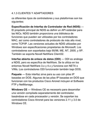 4.1.3 CLIENTES Y ADAPTADORES
os diferentes tipos de controladores y sus plataformas son los
siguientes:
Especificación de Interfaz de Controlador de Red (NDIS) —
El propósito principal de NDIS es definir un API estándar para
las NICs. NDIS también proporciona una biblioteca de
funciones que pueden ser utilizadas por los controladores
MAC, así como controladores de protocolo de más alto nivel,
como TCP/IP. Las versiones actuales de NDIS utilizadas por
Windows son especificaciones propietarias de Microsoft. Los
controladores son soportados bajo 95/98, ME, NT, 2000, y XP.
También se soporta Novell NetWare Client32.
Interfaz abierta de enlace de datos (ODI) — ODI es análoga
a NDIS, pero es específica de NetWare. Se la utiliza en los
entornos Novell NetWare 3.x y 4.x y funciona con NETX o
VIMs. Los controladores ODI funcionarán también bajo DOS.
Paquete — Esta interfaz sirve para su uso con pilas IP
basadas en DOS. Algunas de las pilas IP basadas en DOS que
funcionan con los productos Cisco Aironet incluyen el Software
FTP y NetManage.
Windows CE — Windows CE es necesario para desarrollar
una versión compilada separadamente del controlador,
basándose en cada procesador y versión. Se soportan los
controladores Cisco Aironet para las versiones 2.11 y 3.0 de
Windows CE.
 