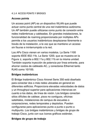 4.1.4 ACCESS PONITS Y BRIDGES

Access points
Un access point (AP) es un dispositivo WLAN que puede
actuar como punto central de una red inalámbrica autónoma.
Un AP también puede utilizarse como punto de conexión entre
redes inalámbricas y cableadas. En grandes instalaciones, la
funcionalidad de roaming proporcionada por múltiples APs
permite a los usuarios inalámbricos desplazarse libremente a
través de la instalación, a la vez que se mantiene un acceso
sin fisuras e ininterrumpido a la red.
Los APs Cisco vienen en varios modelos. La Serie 1100
soporta IEEE 802.11b. La Serie 1200, que se muestra en la
Figura , soporta a 802.11a y 802.11b en la misma unidad.
También soporta inyección de potencia por línea entrante, para
ahorrar costos de cableado AC, y conectores Ethernet tanto
RJ45 como 10/100.
Bridges inalámbricos
El Bridge Inalámbrico Cisco Aironet Serie 350 está diseñado
para conectar dos o más redes ubicadas en general en
diferentes edificios. Proporciona elevadas velocidades de datos
y un throughput superior para aplicaciones intensivas en
cuanto a los datos, de línea de visión. Los bridges conectan
sitios difíciles de cablear, pisos no contiguos, oficinas
satelitales, instalaciones de campus de escuelas o
corporaciones, redes temporales y depósitos. Pueden
configurarse para aplicaciones punto a punto o punto a
multipunto. Los bridges inalámbricos y bridges de grupo de
trabajo Cisco, junto con sus íconos gráficos estándar,
Bridges de grupo de trabajo
 