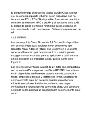 El producto bridge de grupo de trabajo (WGB) Cisco Aironet
350 se conecta al puerto Ethernet de un dispositivo que no
tiene un slot PCI o PCMCIA disponible. Proporciona una única
conexión de dirección MAC a un AP, y al backbone de la LAN.
El bridge de grupo de trabajo Aironet no puede utilizarse en
una conexión de modo peer-to-peer. Debe comunicarse con un
AP.
4.1.5 ANTENAS

Los accesspoints Cisco Aironet de 2,4 GHz están disponibles
con antenas integradas bipolares o con conectores tipo
Conector Naval A Rosca (TNC), que le permiten a un cliente
conectar diferentes tipos de antenas. Los usuarios pueden
escoger la antena correcta para su aplicación a partir de una
amplia selección de productos Cisco, que se ilustra en la
Figura .
Las antenas del AP Cisco Aironet de 2,4 GHz son compatibles
con todos los APs equipados con Cisco RP-TNC. Las antenas
están disponibles en diferentes capacidades de ganancia y
rango, amplitudes del rayo y factores de forma. El acoplar la
antena correcta en el AP correcto permite una cobertura
eficiente en cualquier instalación, así como una mayor
confiabilidad a velocidades de datos más altas. Una cobertura
detallada de las antenas se proporcionará posteriormente en el
curso.
 