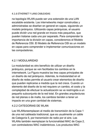 4.1.6 ETHERNET Y LANS CABLEADAS

na topología WLAN puede ser una extensión de una LAN
escalable existente. Las internetworks mejor construidas y
administradas se diseñan en general en capas, siguiendo un
modelo jerárquico. Utilizando capas jerárquicas, el usuario
puede dividir una red grande en trozos más pequeños, que
pueden tratarse cada uno por separado. Para comprender la
importancia de la división en capas, consideremos el Modelo
de Referencia OSI. El Modelo de Referencia OSI es un modelo
en capas para comprender e implementar comunicaciones en
las computadoras.


4.2.1 MODULARIDAD
La modularidad es otro beneficio de utilizar un diseño
jerárquico, porque se ven facilitados los cambios en la
internetwork. La Figura muestra las tres capas principales de
un diseño de red jerárquico. Además, la modularidad en el
diseño de redes permite al usuario crear elementos de diseño
que pueden replicarse a medida que la red crece. Cuando un
elemento del diseño de la red requiere un cambio, el costo y la
complejidad de efectuar la actualización se ve restringida a un
pequeño subconjunto de la red total. En grandes arquitecturas
de red planas o de malla, los cambios tienden a tener un
impacto en una gran cantidad de sistemas.
4.2.2 CATEGORIAS DE WLAN
Las WLANsreemplazan al medio de transmisión de la Capa 1
de una red cableada tradicional, que es usualmente un cable
de Categoría 5, por transmisión de radio por el aire. Las
WLANs también reemplazan la funcionalidad MAC de Capa 2,
con controladores MAC inalámbricos. Los productos MAC
 