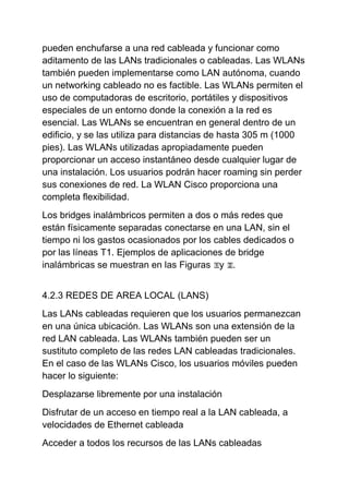 pueden enchufarse a una red cableada y funcionar como
aditamento de las LANs tradicionales o cableadas. Las WLANs
también pueden implementarse como LAN autónoma, cuando
un networking cableado no es factible. Las WLANs permiten el
uso de computadoras de escritorio, portátiles y dispositivos
especiales de un entorno donde la conexión a la red es
esencial. Las WLANs se encuentran en general dentro de un
edificio, y se las utiliza para distancias de hasta 305 m (1000
pies). Las WLANs utilizadas apropiadamente pueden
proporcionar un acceso instantáneo desde cualquier lugar de
una instalación. Los usuarios podrán hacer roaming sin perder
sus conexiones de red. La WLAN Cisco proporciona una
completa flexibilidad.
Los bridges inalámbricos permiten a dos o más redes que
están físicamente separadas conectarse en una LAN, sin el
tiempo ni los gastos ocasionados por los cables dedicados o
por las líneas T1. Ejemplos de aplicaciones de bridge
inalámbricas se muestran en las Figuras y .


4.2.3 REDES DE AREA LOCAL (LANS)
Las LANs cableadas requieren que los usuarios permanezcan
en una única ubicación. Las WLANs son una extensión de la
red LAN cableada. Las WLANs también pueden ser un
sustituto completo de las redes LAN cableadas tradicionales.
En el caso de las WLANs Cisco, los usuarios móviles pueden
hacer lo siguiente:
Desplazarse libremente por una instalación
Disfrutar de un acceso en tiempo real a la LAN cableada, a
velocidades de Ethernet cableada
Acceder a todos los recursos de las LANs cableadas
 