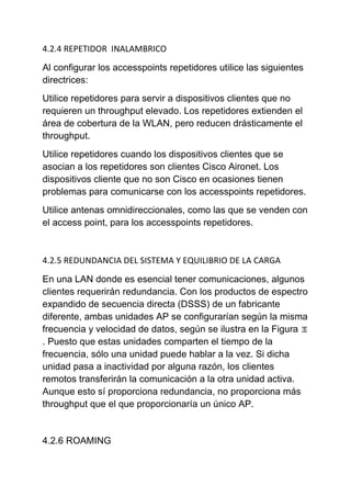 4.2.4 REPETIDOR INALAMBRICO

Al configurar los accesspoints repetidores utilice las siguientes
directrices:
Utilice repetidores para servir a dispositivos clientes que no
requieren un throughput elevado. Los repetidores extienden el
área de cobertura de la WLAN, pero reducen drásticamente el
throughput.
Utilice repetidores cuando los dispositivos clientes que se
asocian a los repetidores son clientes Cisco Aironet. Los
dispositivos cliente que no son Cisco en ocasiones tienen
problemas para comunicarse con los accesspoints repetidores.
Utilice antenas omnidireccionales, como las que se venden con
el access point, para los accesspoints repetidores.



4.2.5 REDUNDANCIA DEL SISTEMA Y EQUILIBRIO DE LA CARGA

En una LAN donde es esencial tener comunicaciones, algunos
clientes requerirán redundancia. Con los productos de espectro
expandido de secuencia directa (DSSS) de un fabricante
diferente, ambas unidades AP se configurarían según la misma
frecuencia y velocidad de datos, según se ilustra en la Figura
. Puesto que estas unidades comparten el tiempo de la
frecuencia, sólo una unidad puede hablar a la vez. Si dicha
unidad pasa a inactividad por alguna razón, los clientes
remotos transferirán la comunicación a la otra unidad activa.
Aunque esto sí proporciona redundancia, no proporciona más
throughput que el que proporcionaría un único AP.


4.2.6 ROAMING
 
