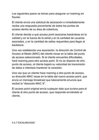 Los siguientes pasos se toman para asegurar un roaming sin
fisuras:
El cliente envía una solicitud de asociación e inmediatamente
recibe una respuesta proveniente de todos los puntos de
acceso dentro de su área de cobertura.
El cliente decide a qué access point asociarse basándose en la
calidad y en la fuerza de la señal y en la cantidad de usuarios
asociados, y en la cantidad de saltos requeridos para llegar al
backbone.
Una vez establecida una asociación, la dirección de Control de
Acceso al Medio (MAC) del cliente recae en la tabla del punto
de acceso seleccionado. Si el cliente encuentra dificultades,
hará roaming para otro access point. Si no se dispone de otro
punto de acceso, el cliente bajará su velocidad de transmisión
de datos e intentará mantener la conexión.
Una vez que un cliente hace roaming a otro punto de acceso,
su dirección MAC recae en la tabla del nuevo access point, que
envía un mensaje broadcast que básicamente enuncia que
recibió la "dirección MAC X".
El access point original envía cualquier dato que tuviera para el
cliente al otro punto de acceso, que responde enviándolo al
cliente.




4.2.7 ESCALABILIDAD
 