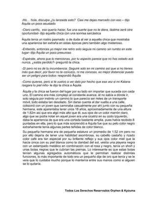 -Ho… hola, disculpa ¿tu lanzaste esto? Casi me dejas marcado con eso – dijo
Áquila un poco asustado
-Claro cariño, eso quería hacer, fue una suerte que no te diera, lástima será otra
oportunidad- dijo aquella chica con una sonrisa sarcástica
Áquila tenía un rostro pasmado o de duda al ver a aquella chica que mostraba
una apariencia tan extraña en estas épocas pero también algo misterioso.
-Entiendo, entonces yo mejor me retiro solo seguía mi camino sin rumbo en este
lugar- dijo Áquila un poco presuroso
-Espérate, ahora que lo mencionas, por tu aspecto parece que no has estado acá
nunca, ¿estás perdido?- preguntó la chica.
-Sí pero no es de tu incumbencia. Seguiré solo en mi camino así que si no tienes
más que decir, por favor no te conozco, ni me conoces, es mejor distanciar puedo
ser un peligro para todos- respondió Áquila
-Como quieras, pero si te vuelvo a ver dalo por hecho que esa vez si mi Katana
rasgara tu piel niño- le dijo la chica a Áquila
Áquila y la chica se fueron del lugar por su lado sin importar que suceda con cada
uno. El camino era más complejo al constante avance, él no sabía a dónde ir,
solo seguía por instinto un camino lo que parecía ser rieles de un transporte
móvil, todo estaba tan desolado. Sin darse cuenta al dar vuelta a una calle,
colisionó con un joven que caminaba casualmente por ahí junto con su pequeña
hermana, este aparentaba tener unos 18 años, aproximadamente de una altura
de 1.82m así que era algo más alto que él, sus ojos de un color marrón claro,
algo que se podía notar en aquel joven era una cicatriz en su codo izquierdo,
daba la apariencia de que era una cortada bastante amplia, pues había recibido 8
puntadas en ella, pero lo que más sorprendió a Áquila fue que su pelo color negro
extrañamente tenía algunas partes teñidas de color blanco.
Su pequeña hermana era de pequeña estatura un promedio de 1.52 cm pero no
por ello dejaría de tener una habilidad asombrosa, su cabello castaño y rizado
color café era tan especial por su brillante reflejo y sus ojos color miel que la
hacía única con su piel blanca como la claridad del sol, vestía una playera negra
con un estampado metálico en combinación con el rosa y negro, tenía un short y
unas botas negras que le cubrían las piernas. Lo interesante es que estas botas
tenían algunas agregados automáticos que le permitían realizar distintas
funciones, lo más importante de todo era un pequeño dije de oro que tenía y se le
veía que lo cuidaba mucho porque lo mantenía entre sus manos como si alguien
se lo quitaría.




                               Todos Los Derechos Reservados Orphen & Kyouma
 